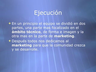 Ejecución En un principio el equipo se dividió en dos partes, una parte mas focalizado en el  ámbito técnico , de forma e imagen y la otra mas en la parte de  marketing .  Después todos nos dedicamos al  marketing  para que la comunidad crezca y se desarrolle. 