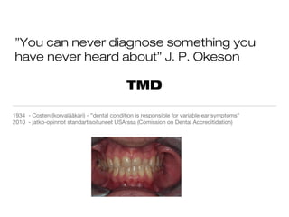 ”You can never diagnose something you
have never heard about” J. P. Okeson
TMD
1934 - Costen (korvalääkäri) - ”dental condition is responsible for variable ear symptoms”
2010 - jatko-opinnot standartisoituneet USA:ssa (Comission on Dental Accreditidation)
 
