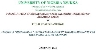 UNIVERSITY OF NIGERIA NSUKKA
FACAULTY OF PHYSICAL SCIENCE
DEPARTMENT OF GEOLOGY
FORAMINIFERA BIOSTRATIGRAPHY AND PALEOENVIRONMENT OF
ANAMBRA BASIN
BY
PHILIP KOSI EZEAMUGWU
A SEMINAR PRESENTED IN PARTIAL FULFILLMENT OF THE REQUIREMENTS FOR
THE COURSE GLG. 591 (SEMINAR)
JANUARY, 2022
 