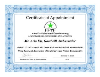 Certiﬁcate of Appointment
www.FivePointsYouthFoundation.org
Mr. Ario Ku, Goodwill Ambassador
AD HOC INTERNATIONALADVISORY BOARD OF GOODWILLAMBASSADORS
Hong Kong and Association of Southeast Asian Nation Communities
ANDREW WILLIAMS, JR., CHAIRPERSON DATE
January 1, 2020
ACKNOWLEDGES, APPRECIATES AND APPOINTS
 