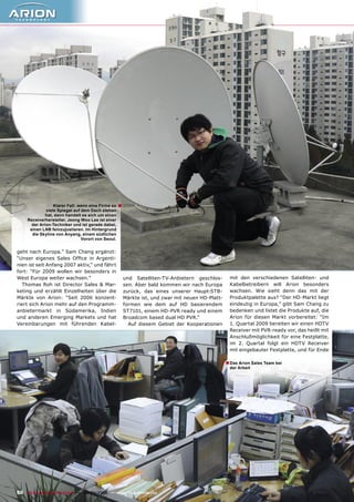 Klarer Fall: wenn eine Firma so   ■
              viele Spiegel auf dem Dach stehen
              hat, dann handelt es sich um einen
     Receiverhersteller. Jeong Woo Lee ist einer
       der Arion-Techniker und ist gerade dabei,
      einen LNB feinzujustieren. Im Hintergrund
       die Skyline von Anyang, einem südlichen
                                Vorort von Seoul.


geht nach Europa.” Sam Chang ergänzt:
“Unser eigenes Sales Ofﬁce in Argenti-
nien ist seit Anfang 2007 aktiv,“ und fährt
fort: “Für 2009 wollen wir besonders in
West Europa weiter wachsen.”                            und Satelliten-TV-Anbietern geschlos-       mit den verschiedenen Satelliten- und
   Thomas Roh ist Director Sales & Mar-                 sen. Aber bald kommen wir nach Europa       Kabelbetreibern will Arion besonders
keting und erzählt Einzelheiten über die                zurück, das eines unserer Haupt-STB-        wachsen. Wie sieht denn das mit der
Märkte von Arion: “Seit 2006 konzent-                   Märkte ist, und zwar mit neuen HD-Platt-    Produktpalette aus? “Der HD-Markt liegt
riert sich Arion mehr auf den Programm-                 formen wie dem auf HD basierendem           eindeutig in Europa,” gibt Sam Chang zu
anbietermarkt in Südamerika, Indien                     ST7101, einem HD-PVR ready und einem        bedenken und listet die Produkte auf, die
und anderen Emerging Markets und hat                    Broadcom based dual HD PVR.“                Arion für diesen Markt vorbereitet: “Im
Vereinbarungen mit führenden Kabel-                       Auf diesem Gebiet der Kooperationen       1. Quartal 2009 bereiten wir einen HDTV
                                                                                                    Receiver mit PVR-ready vor, das heißt mit
                                                                                                    Anschlußmöglichkeit für eine Festplatte,
                                                                                                    im 2. Quartal folgt ein HDTV Receiver
                                                                                                    mit eingebauter Festplatte, und für Ende

                                                                                                   ■ Das Arion Sales Team bei
                                                                                                    der Arbeit




50 TELE-satellite & Broadband — 02-03/2009 — www.TELE-satellite.com
 