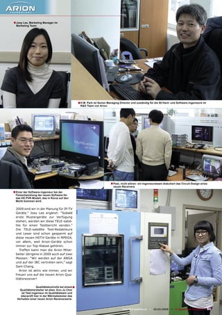 ■ Joey Lee, Marketing Manager im
  Marketing Team




                                                   ■ H.M. Park ist Senior Managing Director und zuständig für die 50 Hard- und Software-Ingenieure im
                                                    R&D Team von Arion.




                                                                            ■ Psst, nicht stören: ein Ingenieursteam diskutiert das Circuit Design eines
                                                                              neuen Receivers

■ Einer der Software-Ingenieur bei der
 Feinentwicklung der neuen Software für
 das HD PVR-Modell, das in Kürze auf den
 Markt kommen wird.


  2009 sind wir in der Planung für IP-TV
  Geräte.” Joey Lee ergänzt: “Sobald
  erste Mustergeräte zur Verfügung
  stehen, werden wir diese TELE-satel-
  lite für einen Testbericht senden.”
  Die TELE-satellite Test-Redakteure
  und Leser sind schon gespannt auf
  diese neuen HDTV-Geräte in MPEG4,
  vor allem, weil Arion-Geräte schon
  immer zur Top-Klasse gehören.
     Treffen kann man die Arion Mitar-
  beiter übrigens in 2009 auch auf zwei
  Messen: “Wir werden auf der ANGA
  und auf der IBC vertreten sein,” sagt
  Sam Chang.
     Arion ist aktiv wie immer, und wir
  freuen uns auf die neuen Arion Qua-
  litätsreceiver!

                  Qualitätskontrolle bei einem ■
     Qualitätshersteller ist alles: Eun-Ju Choi
      ist Test-Ingenieur im Qualitätsteam und
      überprüft hier in der Wärmekammer das
   Verhalten einer neuen Arion Receiverserie.


                                                                                     www.TELE-satellite.com — 02-03/2009 — TELE-satellite & Broadband   51
 