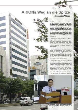 ARIONs Weg an die Spitze
                          Alexander Wiese

                Bereits vor einem Jahr berichteten
                wir über ARION, einen der High Qua-
                lity Hersteller in Korea, der mittler-
                weile den im Titel genannten Slogan
                in seinem Marketing verwendet. Wir
                wollten wissen, was sich in der Zwi-
                schenzeit bei ARION getan hat. Damals
                vor einem Jahr kam gerade der erste
                HD Receiver auf den Markt, und jetzt
                in dieser TELE-satellite-Ausgabe stel-
                len wir den neuesten HD Receiver von
                ARION vor.

                   Thomas Roh, Director Sales & Marke-
                ting, erzählt uns: „Wir haben hier in Seoul
                20% mehr Mitarbeiter, als vor einem Jahr.“
                ARION ist eine „Brain“-Firma, d.h. mehr
                als die Hälfte aller Mitarbeiter - zZ 70 Mit-
                arbeiter - arbeiten im Bereich Research &
                Development.

                  Die Produktion der Satelliten Receiver
                erfolgt mittlerweile nur noch in China in
                DongGuan. Dort sind 200 Mitarbeiter in der
                Produktion beschäftigt. Thomas sieht opt-
                mistisch in die Zukunft: „Für 2007 rechnen
                wir mit einem Umsatz von 80 Mio US$, und
                für 2008 sind wir zuversichtlich, die 100
                Mio US$ Grenze zu überschreiten.“

                  Thomas Roh verrät uns, wohin die ARION
                Produkte gehen: „50% unserer Einnahmen
                erzielen wir in Europa, 20% in Indien, 20%
                kommen aus dem Mittleren Osten und
                Nordafrika, und 10% aus Südamerika und
                Australien.“ Thomas erklärt diese Zahlen:
                „Wir kümmern uns nicht nur um das High-
                End-Geschäft, sondern sind aktiv dabei,
                auch die Emerging Markets zu erobern.“

                  Er überrascht uns mit dieser Ankündi-




             ▲ Thomas Roh, Director Sales & Marketing Depart-
               ment, in seinem Büro. Die TELE-satellite hat er
               immer griffbereit.
 