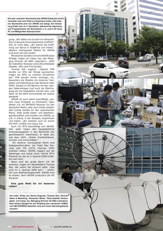 Die zwei untersten Stockwerke des ARION Gebäudes sind




                                                         ▲
vermietet, was noch Platz zur Expansion bietet. Alle ande-
ren Stockwerke sind von ARION voll belegt. Die Verwal-
tung ﬁndet man im 3. Stockwerk, während die Ingenieure
und Programmierer die Stockwerke 4, 5, und 6 mit ihren
PC und Meßgeräten beanspruchen.



 gung: „Wir haben vor kurzem ein Verkaufs-
 büro in Buenos Aires/Argentinien eröffnet.“
 Das ist nicht alles: „Wir planen die Eröff-
 nung von Büros in Südafrika und Indien.“
 Weitere interessante Märkte für ARION
 sind auch die CIS-Länder.
    Mit welchen Geräten erreicht ARION diese
 Erfolge, fragen wir Casey Joo, den Mana-
 ging Director AV R&D Laboratory: „50%
 der Satelliten Receiver sind CAS embedded
 Modelle, 30% sind FTA Geräte.“
    Thomas Roh ergänzt: „Obwohl PVR
 Geräte nur 20% der Menge ausmachen,
 tragen sie 40% zu unseren Einnahmen
 bei.“ PVR werden immer wichtiger, ins-
 besondere die Modelle mit externer Fest-
 platte und Anbindung an den Receiver über
 SATA. Gerade im HD-Bereich mit den riesi-
 gen Datenmengen muß auch die Übertra-
 gung auf die Festplatten schnell sein, und
 dafür ist die SATA Schnittstelle am besten
 geeignet.
    ARION ist auch damit beschäftigt, wei-
 tere neue Produkte zu entwickeln. Dazu
 zählen z.B. ein ENTAVIO Receiver für den
 deutschen Markt, oder auch Irdeto embed-
 ded Combo Geräte für den australischen
 Markt. Viele große Kabel- und Satelliten-
 gesellschaften sind Kunden von ARION, so
 z.B. in Irland, in der Slovakei, Argentinien
 und Indien. „Wir arbeiten auch an einem
 HD PVR“, erzählt uns Casey Joo.
    Auch mit IPTV beschäftigt sich ARION.
 Hier sieht Casey das hauptsächliche
 Anwendungsgebiet in den Bereichen der
 geschlossenen Kabelnetze. Er listet auf,
 was dazu zählt: „Hotels, Krankenhäuser,
 Schulen und Universitäten.“
     Ein weiterer interessanter Markt sind
 Kabelgesellschaften, die Triple Play Ser-
 vices oder TPS (CATV, Internet, VoIP)
 anbieten wollen. ARION reagiert auf die
 Nachfrage und bietet einen Hybrid IPTV
 Receiver an, der im 3. Quartal 2008 erhält-
 lich sein wird.
    Wann wird der große Boom mit HD
 kommen, fragen wir abschließend Thomas
 Roh, der sofort die Antwort weiß: „Das
 wird im 4. Quartal 2008 sein.“ - pünkt-
 lich zum Weihnachtsgeschäft. ARION wird
 es wissen, denn ARION produziert die HD
 Receiver.

   Eine gute Wahl für ein besseres
 Leben!
                                                             ▲




 Von links: Philip Lee, Senior Engineer, Thomas Roh, Director
 Sales & Marketing, Alexander Wiese, TELE-satellite Heraus-
 geber, und Casey Joo, Managing Director AV R&D Laboratory.
 Zwei weitere Spiegel für den Empfang des russischen YAMAL
 und AM EXPRESS Satelliten sind auf einem Nachbargebäude
 montiert.




42 TELE-satellite & Broadband — 12-01/2008 — www.TELE-satellite.com
 