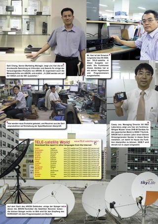Mr. Han ist der Entwick-




                                                                                                                        ▲
                                                                                                lungsleiter des HD 4000,
                                                                                                den TELE-satellite in
                                                                                                dieser Ausgabe vor-
                                                            ▲
Sam Chang, Senior Marketing Manager, zeigt uns hier die ein-                                    stellt. Die Funktionen
drucksvolle Sammlung an Urkunden und Awards für einige der                                      dieses Gerätes hat er
herausragenden Produkte von ARION. Er organisiert auch die                                      mit seinen Ingenieuren
Messeauftritte von ARION, und erzählt: „In 2008 werden wir auf                                  und     Programmierern
der ANGA und der IBC ausstellen.“                                                               ausgearbeitet.




                                                                                                                                                                  ▲
▲




Hier werden neue Produkte getestet, und Receiver aus der Seri-
                                                                                                                            Casey Joo, Managing Director AV R&D
enproduktion auf Einhaltung der Speziﬁkationen überprüft.
                                                                                                                            Laboratory zeigt uns hier ein funktions-
                                                                                                                            fähiges Muster eines DVB-M Gerätes für
                                                                                                                            den japanischen Markt in ISDB-T Technik.
                                                                                                                            ARION hat in seinem Labor einen kleinen
                                                                                                                            Streamgenerator Sender in dieser Norm
                                                                                                                            installiert, um damit im Hause die Funk-
                              TELE-satellite World                           www.TELE-satellite.com/...                     tion überprüfen zu können. ISDB-T wird
                                                                                                                            derzeit nur in Japan eingesetzt.
                              Download this report in other languages from the Internet:
                              Arabic           ‫ﺍﻟﻌﺮﺑﻴﺔ‬       www.TELE-satellite.com/TELE-satellite-0801/ara/arion.pdf
                              Indonesian       Indonesia     www.TELE-satellite.com/TELE-satellite-0801/bid/arion.pdf
                              Bulgarian        Български     www.TELE-satellite.com/TELE-satellite-0801/bul/arion.pdf
                              German           Deutsch       www.TELE-satellite.com/TELE-satellite-0801/deu/arion.pdf
                              English          English       www.TELE-satellite.com/TELE-satellite-0801/eng/arion.pdf
                              Spanish          Español       www.TELE-satellite.com/TELE-satellite-0801/esp/arion.pdf
                              French           Français      www.TELE-satellite.com/TELE-satellite-0801/fra/arion.pdf
                              Greek            Ελληνικά      www.TELE-satellite.com/TELE-satellite-0801/hel/arion.pdf
                              Croatian         Hrvatski      www.TELE-satellite.com/TELE-satellite-0801/hrv/arion.pdf
                              Italian          Italiano      www.TELE-satellite.com/TELE-satellite-0801/ita/arion.pdf
                              Hungarian        Magyar        www.TELE-satellite.com/TELE-satellite-0801/mag/arion.pdf
                              Mandarin         中文            www.TELE-satellite.com/TELE-satellite-0801/man/arion.pdf
                              Dutch            Nederlands    www.TELE-satellite.com/TELE-satellite-0801/ned/arion.pdf
                              Polish           Polski        www.TELE-satellite.com/TELE-satellite-0801/pol/arion.pdf
                              Russian          Русский       www.TELE-satellite.com/TELE-satellite-0801/rus/arion.pdf
                              Turkish          Türkçe        www.TELE-satellite.com/TELE-satellite-0801/tur/arion.pdf




Auf dem Dach des ARION Gebäudes: einige der Spiegel mit
                                                             ▲




denen die ARION-Techniker die Satelliten Receiver testen -
die kleinen Spiegel rechts im Bild sind für den Empfang des
KOREASAT mit dem Programmpaket von SkyLife
 
