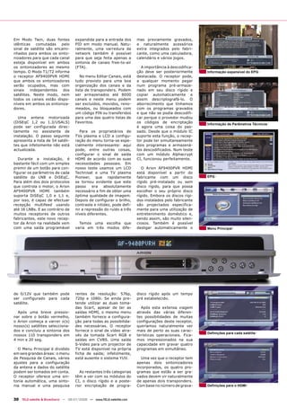 Em Modo Twin, duas fontes           expandida para a entrada dos      mas previamente gravados,
idênticas   comutadas    pelo       PID em modo manual. Natu-         e naturalmente acessórios
sinal de satélite são encami-       ralmente, uma varredura da        extra integrados pelo fabri-
nhados para ambos os sinto-         network também é possível         cante, como uma calculadora,
nizadores para que cada canal       para que seja feita apenas a      calendário e vários jogos.
esteja disponível em ambos          sintonia de canais free-to-air
os sintonizadores ao mesmo          (FTA).                              A importância à descodifica-
tempo. O Modo T1/T2 informa                                           ção deve ser posteriormente      Informação expansível do EPG
o receptor AF9400PVR HDMI              No menu Editar Canais, está    destacada. O receptor pode,
que ambos os sintonizadores         tudo previsto para uma boa        a qualquer momento pegar
serão ocupados, mas com             organização dos canais e da       num programa pré-armaze-
sinais   independentes    dos       lista de transponders. Podem      nado em seu disco rígido e
satélites. Neste modo, nem          ser armazenados até 8000          copiar automaticamente e
todos os canais estão dispo-        canais e neste menu podem         assim descriptografá-lo. O
níveis em ambos os sintoniza-       ser excluídos, movidos, reno-     aborrecimento que tínhamos
dores.                              meados, ou bloqueados com         com os programas gravados
                                    um código PIN ou transferidos     e que não se podia descodifi-
  Uma antena motorizada             para uma das quatro listas de     car porque o provedor mudou
(DiSEqC 1,2 ou 1.3/USALS)           Favoritos.                        os códigos de encriptação        Informação de Parâmetros Técnicos
pode ser configurada direc-                                           é agora uma coisa do pas-
tamente no assistente de              Para os proprietários de        sado. Desde que o módulo IC
instalação. O passo seguinte        TVs plasma e LCD a configu-       suporte esta função, o recep-
apresenta a lista de 54 satéli-     ração do menu torna-se espe-      tor pode ter simultaneamente
tes que infelizmente não está       cialmente interessante: aqui      dois programas e armazená-
actualizada.                        pode, entre outras coisas,        los descodificados. Num teste
                                    configurar o sinal de saída       com um módulo Alphacrypt
   Durante a instalação, é          HDMI de acordo com as suas        CI, funcionou perfeitamente.
bastante fácil com um simples       necessidades pessoais. Em
premir de um botão para con-        nosso teste usamos um LCD            O Arion AF9400PVR HDMI
figurar os parâmetros de cada       Technisat e uma TV plasma         está disponível a partir do
satélite do LNB e DiSEqC.           Pioneer, que rapidamente          fabricante com um disco          EPG
Para além dos dois protocolos       se tornou evidente que este       rígido pré-instalado ou sem
que controla o motor, o Arion       passo     era   absolutamente     disco rígido, para que possa
AF9400PVR HDMI também               necessário a fim de obter uma     escolher o seu próprio disco
suporta DiSEqC 1,0 e 1,1 e,         óptima qualidade de imagem.       rígido. Embora os discos rígi-
por isso, é capaz de efectuar       Depois de configurar o brilho,    dos instalados pelo fabricante
recepção multifeed usando           contraste e nitidez, pode defi-   são projectados especifica-
até 16 LNBs. E ao contrário de      nir a repressão do ruído a três   mente para uma utilização de
muitos receptores de outros         níveis diferentes.                entretenimento doméstico e,
fabricantes, este novo recep-                                         sendo assim, são muito silen-
tor da Arion na realidade vem         Temos uma escolha que           ciosos. Também é possível
com uma saída programável           varia em três modos dife-         desligar automaticamente o       Menu Principal




de 0/12V que também pode            rentes de resolução: 576p,        disco rígido após um tempo
ser configurado para cada           720p e 1080i. Se ainda pre-       pré estabelecido.
satélite.                           tende utilizar as duas toma-
                                    das Scart, apesar de ter as         Após esta extensa viagem
  Após uma breve pressio-           saídas HDMI, o mesmo menu         através das várias diferen-
nar sobre o botão vermelho,         também fornece a configura-       tes possibilidades de muitas
o Arion começa a varrer o(s)        ção para todas as possibilida-    configurações deste receptor,
nosso(s) satélites selecciona-      des necessárias. O receptor       queríamos naturalmente ver
dos e concluiu a sintonia dos       fornece o sinal de vídeo atra-    mais de perto as suas carac-
                                                                                                       Definições para cada satélite
nossos 110 transponders em          vés da tomada Scart RGB e         terísticas operacionais. Fica-
4 min e 20 seg.                     saídas em CVBS. Uma saída         mos impressionados na sua
                                    S-Video para um projector de      capacidade em gravar quatro
  O Menu Principal é dividido       TV está disponível na própria     programas em simultâneo.
em seis grandes áreas: o menu       ficha de saída; infelizmente,
de Pesquisa de Canais, vários       está ausente o sistema YUV.         Uma vez que o receptor tem
ajustes para a configuração                                           apenas dois sintonizadores
da antena e dados do satélite                                         incorporados, os quatro pro-
podem ser tomados em conta.            As restantes três categorias   gramas que estão a ser gra-
O receptor oferece uma sin-         têm a ver com os módulos do       vados devem vir naturalmente
tonia automática, uma sinto-        CI, o disco rígido e a poste-     de apenas dois transponders.
nia manual e uma pesquisa           rior encriptação de progra-       Com base no número de grava-     Definições para o HDMI



30 TELE-satellite & Broadband — 06-07/2008 — www.TELE-satellite.com
 
