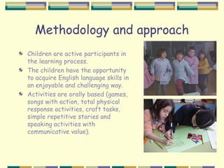 Methodology and approach
Children are active participants in
the learning process.
The children have the opportunity
to acquire English language skills in
an enjoyable and challenging way.
Activities are orally based (games,
songs with action, total physical
response activities, craft tasks,
simple repetitive stories and
speaking activities with
communicative value).
 