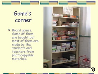 Game’s
 corner
Board games.
Some of them
are bought but
most of them are
made by the
students and
teachers from
photocopyable
materials.
 