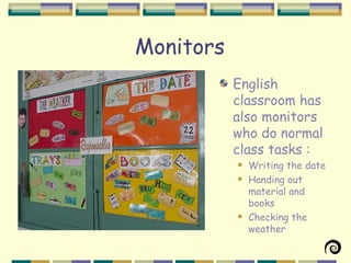 Monitors
           English
           classroom has
           also monitors
           who do normal
           class tasks :
              Writing the date
              Handing out
               material and
               books
              Checking the
               weather
 