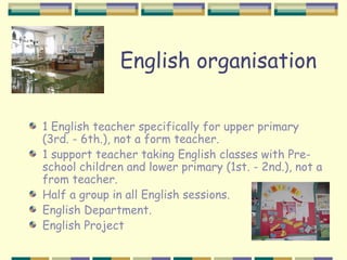 English organisation

1 English teacher specifically for upper primary
(3rd. - 6th.), not a form teacher.
1 support teacher taking English classes with Pre-
school children and lower primary (1st. - 2nd.), not a
from teacher.
Half a group in all English sessions.
English Department.
English Project
 