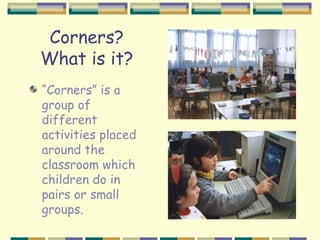 Corners?
What is it?
“Corners” is a
group of
different
activities placed
around the
classroom which
children do in
pairs or small
groups.
 