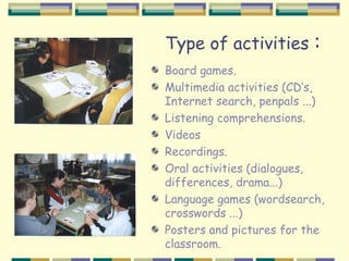 Type of activities         :
Board games.
Multimedia activities (CD’s,
Internet search, penpals ...)
Listening comprehensions.
Videos
Recordings.
Oral activities (dialogues,
differences, drama...)
Language games (wordsearch,
crosswords ...)
Posters and pictures for the
classroom.
 