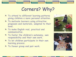 Corners? Why?
To attend to different learning patterns
giving children a more personal attention.
To motivate learners using attractive
proposals and materials, adapted to their
level.
To make English real, practical and
communicative.
To foster the children’s autonomy, own
responsibility and their own work.
To let children participate in their own
learning process.
To favour group and pair work.
 