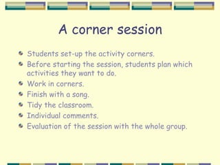 A corner session
Students set-up the activity corners.
Before starting the session, students plan which
activities they want to do.
Work in corners.
Finish with a song.
Tidy the classroom.
Individual comments.
Evaluation of the session with the whole group.
 