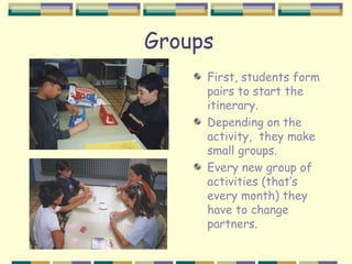 Groups
     First, students form
     pairs to start the
     itinerary.
     Depending on the
     activity, they make
     small groups.
     Every new group of
     activities (that’s
     every month) they
     have to change
     partners.
 