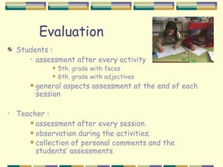 Evaluation
    Students :
       • assessment after every activity
                  5th. grade with faces
                  6th. grade with adjectives
          general aspects assessment at the end of each
           session

•   Teacher :
        assessment after every session.
        observation during the activities.
        collection of personal comments and the
         students’ assessments.
 
