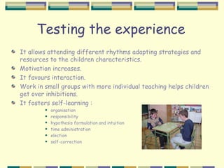Testing the experience
It allows attending different rhythms adapting strategies and
resources to the children characteristics.
Motivation increases.
It favours interaction.
Work in small groups with more individual teaching helps children
get over inhibitions.
It fosters self-learning :
           organisation
           responsibility
           hypothesis formulation and intuition
           time administration
           election
           self-correction
 