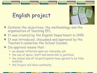 English project

Contains the objectives, the methodology and the
organisation of teaching EFL.
It was created by the English Department in 1999.
It was introduced, discussed and approved by the
Teacher’s commitee the School Counsel.
Its approval means that :
   we deeply reflected upon our everyday job
   the use of space, staff and materials is justified.
   the school and all its participants have agreed to be fully
    involved.
   the Project will have continuity.
 