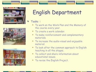 English Department
Tasks :
   To work on the Work Plan and the Memory of
    the course every year.
   To create a work calendar.
   To make reinforcement and complementary
    materials.
   To increase the audio-visual and enjoyable
    material.
   To look after the common approach to English
    teaching in all the stages.
   To collect and share information about
    educational issues.
   To revise the English Project.
 