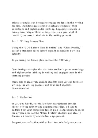 arious strategies can be used to engage students in the writing
process, including questioning to activate students’ prior
knowledge and higher-order thinking. Engaging students in
taking ownership of their writing requires a great deal of
creativity to involve students in the writing process.
Part 1: Writing Lesson Plan
Using the “COE Lesson Plan Template” and “Class Profile,”
design a standard-based lesson plan, that includes a writing
activity.
In preparing the lesson plan, include the following:
Questioning strategies that activates student’s prior knowledge
and higher-order thinking in writing and engages them in the
learning process
Strategies to creatively engage students with various forms of
writing, the writing process, and to expand students
communication
Part 2: Reflection
In 250-500 words, rationalize your instructional choices
specific to the activity and aligning strategies. Be sure to
address how your completed lesson plan is appropriate to meet
the diverse needs of the “Class Profile” students and clearly
focuses on creativity and student engagement.
Support your reflection with at least two scholarly resources.
 