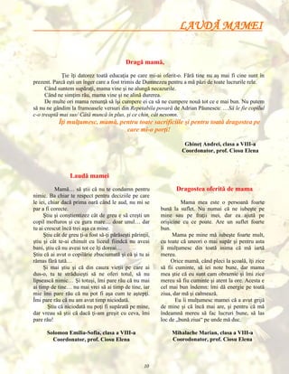 LAUDĂ MAMEI
Dragă mamă,
Ţie îţi datorez toată educaţia pe care mi-ai oferit-o. Fără tine nu aş mai fi cine sunt în
prezent. Parcă eşti un înger care a fost trimis de Dumnezeu pentru a mă păzi de toate lucrurile rele.
Când suntem supăraţi, mama vine şi ne alungă necazurile.
Când ne simţim rău, mama vine şi ne alină durerea.
De multe ori mama renunţă să îşi cumpere ei ca să ne cumpere nouă tot ce e mai bun. Nu putem
să nu ne gândim la frumoasele versuri din Repetabila povară de Adrian Păunescu: …Să le fie copilul
c-o treaptă mai sus/ Câtă muncă în plus, şi ce chin, cât nesomn.

Îţi mulţumesc, mamă, pentru toate sacrificiile şi pentru toată dragostea pe
care mi-o porţi!
Ghineţ Andrei, clasa a VIII-a
Coordonator, prof. Ciosu Elena

Laudă mamei
Dragostea oferită de mama

Mamă… să ştii că nu te condamn pentru
nimic. Ba chiar te respect pentru deciziile pe care
le iei, chiar dacă prima oară când le aud, nu mi se
par a fi corecte.
Ştiu şi conştientizez cât de greu e să creşti un
copil mofturos şi cu gura mare… doar unul… dar
tu ai crescut încă trei aşa ca mine.
Ştiu cât de greu ţi-a fost să-ţi părăseşti părinţii,
ştiu şi cât te-ai chinuit cu liceul fiindcă nu aveai
bani, ştiu că nu aveai tot ce îţi doreai…
Ştiu că ai avut o copilărie zbuciumată şi că şi tu ai
rămas fără tată…
Şi mai ştiu şi că din cauza vieţii pe care ai
dus-o, tu te străduieşti să ne oferi totul, să nu
lipsească nimic… Şi totuşi, îmi pare rău că nu mai
ai timp de tine… nu mai vrei să ai timp de tine, iar
mie îmi pare rău că nu pot fi aşa cum te aştepţi.
Îmi pare rău că nu am avut timp niciodată.
Ştiu că niciodată nu poţi fi supărată pe mine,
dar vreau să ştii că dacă ţi-am greşit cu ceva, îmi
pare rău!

Mama mea este o persoană foarte
bună la suflet. Nu numai că ne iubeşte pe
mine sau pe fraţii mei, dar ea ajută pe
orişicine cu ce poate. Are un suflet foarte
bun.
Mama pe mine mă iubeşte foarte mult,
cu toate că uneori o mai supăr şi pentru asta
îi mulţumesc din toată inima că mă iartă
mereu.
Orice mamă, când pleci la şcoală, îţi zice
să fii cuminte, să iei note bune, dar mama
mea ştie că eu sunt cam obraznic şi îmi zice
mereu să fiu cuminte şi atent la ore. Acesta e
cel mai bun îndemn: îmi dă energie pe toată
ziua, dar mă şi calmează.
Eu îi mulţumesc mamei că a avut grijă
de mine şi că încă mai are, şi pentru că mă
îndeamnă mereu să fac lucruri bune, să las
loc de „bună ziua“ pe unde mă duc.

Solomon Emilia-Sofia, clasa a VIII-a
Coordonator, prof. Ciosu Elena

Mihalache Marian, clasa a VIII-a
Coorodonator, prof. Ciosu Elena

10

 