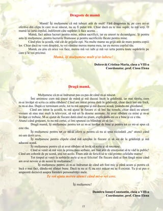 Dragoste de mamă
Mamă! Îţi mulţumesc că mă iubeşti atât de mult! Fără dragostea ta, pe care mi-ai
oferit-o din clipa în care m-ai născut, nu aş fi putut trăi. Chiar dacă eu te mai supăr, tu mă ierţi. O
mamă îşi iartă copilul, indiferent câte supărări îi face acesta…
Mamă, faci atâtea lucruri pentru mine, atâtea sacrificii, iar eu uneori te dezamăgesc. Şi pentru
asta îţi mulţumesc, pentru lucrurile frumoase şi pentru sacrificiile făcute pentru mine.
Când plec la şcoală, văd cât de grijulie eşti. Nu multe mame au grijă atât de mare pentru copiii
lor. Chiar dacă ne vom despărţi, tu vei rămâne mereu mama mea, iar eu mereu copilul tău.
Mamă, eu ştiu că orice voi face, mereu mă vei iubi şi mă vei ierta pentru toate supărările pe
care ţi le voi pricinui.

Mamă, îţi mulţumesc mult şi te iubesc!
Dobrovăţ Cristina-Maria, clasa a VIII-a
Coordonator, prof. Ciosu Elena

Dragă mamă,
Mulţumesc că m-ai îndrumat pas cu pas de când m-ai născut.
Îmi amintesc cum mă ţineai de mână şi mă duceai încet la grădiniţă, iar mai târziu, cum
m-ai învăţat să scriu cu atâta răbdare! Când am intrat prima dată în grădiniţă, chiar dacă îmi era frică,
tu m-ai dus. După ce terminam orele, tot tu mă aşteptai şi mă duceai acasă, ţinându-mi ghizdanul.
Când am intrat la şcoală, tu mă ajutai în fiecare zi să îmi fac temele, chiar dacă eu uneori
vroiam să stau mai mult la televizor, să mă uit la desene animate. Ai avut răbdare cu mine şi m-ai
învăţat ce trebuie. M-ai ajutat de fiecare dată când nu ştiam, explicându-mi ce e bine şi ce e rău.
Atunci când greşeam, tu nu mă certai, ci îmi spuneai cu blândeţe ce să fac.
Dragă mamă, îţi mulţumesc pentru tot ce m-ai învăţat de bine şi pentru tot ce mi-ai spus că
este rău.
Îţi mulţumesc pentru tot ce mi-ai oferit şi pentru că nu ai spus niciodată „nu“ atunci când
mi-am dorit ceva.
Îţi mulţumesc pentru clipele când mă aşteptai în fiecare zi să ies de la grădiniţă şi mă
aduceai acasă.
Îţi mulţumesc pentru că ai avut răbdare să învăţ să scriu şi să socotesc.
Când ai venit să mă vezi la prima mea serbare, am fost atât de emoţionat să te văd în public!
Când am coborât de pe scenă, erai tot acolo. Eram atât de fericit să te văd printre celelalte mame!
Tot timpul ai venit la serbările mele şi m-ai felicitat! De fiecare dată ai fost lângă mine când
am avut nevoie şi de aceea îţi mulţumesc!
Îţi mulţumesc pentru că m-ai îndrumat de când am fost mic şi până acum şi pentru că
încă o mai faci, dându-mi sfaturi bune. Dacă tu nu ai fi, eu nici măcar nu aş fi existat. Tu ţi-ai pus o
amprentă decisivă asupra formării personalităţii mele.

Te voi ajuta mereu atunci când mi-o vei cere.
Îţi mulţumesc!
Dumitru Ionuţ-Constantin, clasa a VIII-a
Coordonator, prof. Ciosu Elena
11

 