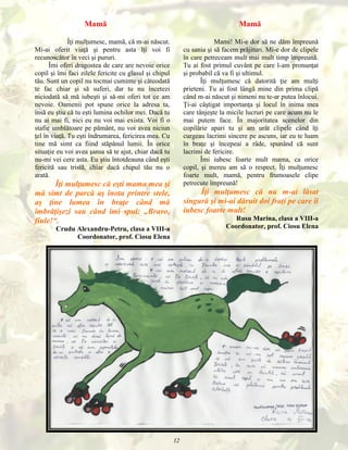 Mamă

Mamă

Îţi mulţumesc, mamă, că m-ai născut.
Mi-ai oferit viaţă şi pentru asta îţi voi fi
recunoscător în veci şi pururi.
Îmi oferi dragostea de care are nevoie orice
copil şi îmi faci zilele fericite cu glasul şi chipul
tău. Sunt un copil nu tocmai cuminte şi câteodată
te fac chiar şi să suferi, dar tu nu încetezi
niciodată să mă iubeşti şi să-mi oferi tot ce am
nevoie. Oamenii pot spune orice la adresa ta,
însă eu ştiu că tu eşti lumina ochilor mei. Dacă tu
nu ai mai fi, nici eu nu voi mai exista. Voi fi o
stafie umblătoare pe pământ, nu voi avea niciun
ţel în viaţă. Tu eşti îndrumarea, fericirea mea. Cu
tine mă simt ca fiind stăpânul lumii. În orice
situaţie eu voi avea şansa să te ajut, chiar dacă tu
nu-mi vei cere asta. Eu ştiu întotdeauna când eşti
fericită sau tristă, chiar dacă chipul tău nu o
arată.

Mami! Mi-e dor să ne dăm împreună
cu sania şi să facem prăjituri. Mi-e dor de clipele
în care petreceam mult mai mult timp împreună.
Tu ai fost primul cuvânt pe care l-am pronunţat
şi probabil că va fi şi ultimul.
Îţi mulţumesc că datorită ţie am mulţi
prieteni. Tu ai fost lângă mine din prima clipă
când m-ai născut şi nimeni nu te-ar putea înlocui.
Ţi-ai câştigat importanţa şi locul în inima mea
care tânjeşte la micile lucruri pe care acum nu le
mai putem face. În majoritatea scenelor din
copilărie apari tu şi am urât clipele când îţi
curgeau lacrimi sincere pe ascuns, iar eu te luam
în braţe şi începeai a râde, spunând că sunt
lacrimi de fericire.
Îmi iubesc foarte mult mama, ca orice
copil, şi mereu am să o respect. Îţi mulţumesc
foarte mult, mamă, pentru frumoasele clipe
petrecute împreună!

Îţi mulţumesc că eşti mama mea şi
mă simt de parcă aş înota printre stele,
aş ţine lumea în braţe când mă
îmbrăţişezi sau când îmi spui: „Bravo,
fiule!“.

Îţi mulţumesc că nu m-ai lăsat
singură şi mi-ai dăruit doi fraţi pe care îi
iubesc foarte mult!
Rusu Marina, clasa a VIII-a
Coordonator, prof. Ciosu Elena

Crudu Alexandru-Petru, clasa a VIII-a
Coordonator, prof. Ciosu Elena

12

 