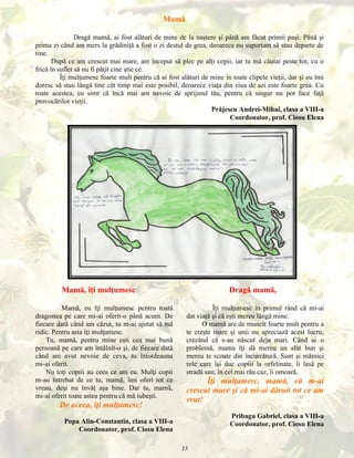 Mamă
Dragă mamă, ai fost alături de mine de la naştere şi până am făcut primii paşi. Până şi
prima zi când am mers la grădiniţă a fost o zi destul de grea, deoarece nu suportam să stau departe de
tine.
După ce am crescut mai mare, am început să plec pe alţi copii, iar tu mă căutai peste tot, cu o
frică în suflet să nu fi păţit cine ştie ce.
Îţi mulţumesc foarte mult pentru că ai fost alături de mine în toate clipele vieţii, dar şi eu îmi
doresc să stau lângă tine cât timp mai este posibil, deoarece viaţa din ziua de azi este foarte grea. Cu
toate acestea, eu simt că încă mai am nevoie de sprijinul tău, pentru că singur nu pot face faţă
provocărilor vieţii.
Prăjescu Andrei-Mihai, clasa a VIII-a
Coordonator, prof. Ciosu Elena

Mamă, îţi mulţumesc
Mamă, eu îţi mulţumesc pentru toată
dragostea pe care mi-ai oferit-o până acum. De
fiecare dată când am căzut, tu m-ai ajutat să mă
ridic. Pentru asta îţi mulţumesc.
Tu, mamă, pentru mine eşti cea mai bună
persoană pe care am întâlnit-o şi, de fiecare dată
când am avut nevoie de ceva, tu întotdeauna
mi-ai oferit.
Nu toţi copiii au ceea ce am eu. Mulţi copii
m-au întrebat de ce tu, mamă, îmi oferi tot ce
vreau, deşi nu învăţ aşa bine. Dar tu, mamă,
mi-ai oferit toate astea pentru că mă iubeşti.

De aceea, îţi mulţumesc!

Dragă mamă,
Îţi mulţumesc în primul rând că mi-ai
dat viaţă şi că eşti mereu lângă mine.
O mamă are de muncit foarte mult pentru a
te creşte mare şi unii nu apreciază acest lucru,
crezând că s-au născut deja mari. Când ai o
problemă, mama îţi dă mereu un sfat bun şi
mereu te scoate din încurcătură. Sunt şi mămici
rele care îşi duc copiii la orfelinate, îi lasă pe
stradă sau, în cel mai rău caz, îi omoară.

Îţi mulţumesc, mamă, că m-ai
crescut mare şi că mi-ai dăruit tot ce am
vrut!
Pribagu Gabriel, clasa a VIII-a
Coordonator, prof. Ciosu Elena

Popa Alin-Constantin, clasa a VIII-a
Coordonator, prof. Ciosu Elena
13

 