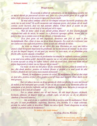 Scrisoare mamei

Dragă mamă,
În această zi plină de splendoare, eu îţi mulţumesc pentru tot
ce mi-ai dăruit pe parcursul acestor ani. Ştiu că a fost foarte greu să ai grijă de
mine şi de sora mea şi de aceea te apreciez foarte mult.
Îţi mai aduci aminte când eu tot timpul stricam lucrurile preţioase din
casă, iar tu mă iertai? În acele momente mă simţeam prost, căci ştiam cât de mult
contau acele lucruri, deşi nu mă puteam abţine. Chiar dacă şi acum eu fac
nenumărate greşeli, tu mă ierţi şi nu mă pui să le repar.
Mai ţii mine când ţi-am dăruit prima floare? Ai fost foarte fericită
văzându-mă atât de mică, în mână cu o floricică aproape ofilită. Acum ştiu că
pentru tine nu a contat ceea ce ţi-am dăruit, ci intenţia mea.
Ţi-a fost greu să mă îngrijeşti, deoarece am fost şi sunt o fire
încăpăţânată. Dar, chiar şi aşa, nu m-ai lăsat deoparte. Eu cred că o scrisoare sau
un cadou nu este suficient pentru a ierta aceşti ani chinuiţi de mine.
Aş vrea ca timpul să ne ofere din nou libertatea pe care am trăit-o
atunci când mergeam împreună la grădiniţă, iar tu mă ţineai de mână! Aş da orice
să pot da timpul înapoi, să mă mai joc mereu cu sora mea, să ne plimbăm prin
florile albe şi prin zăpada cristalină!
Aş vrea ca fericirea să predomine tot timpul în sufletele noastre, pentru
a nu mai avea atâtea griji! Amintirile noastre nu se vor sfârşi niciodată, pentru că
le avem aşezate cu drag în suflet! Iubesc zilele de week-end, când toţi luăm micul
dejun împreună şi nimic nu ne lipseşte de pe masă!
Cu toate că mie nu îmi place să fac anumite lucruri, până la urmă tot le
fac, din două motive: pentru că trebuie făcute şi pentru a te mai scuti de alte
treburi, fiindcă-mi eşti unica mea mamă minunată!
Mamă, îţi mulţumesc pentru că exişti! Îţi mulţumesc că mi-ai dat viaţă
şi, mai ales, pentru că faci orice pentru a-mi fi viaţa mai uşoară, chiar dacă eu îţi
mai greşesc.
Îmi voi aduce mereu cu drag aminte de zilele nesfârşite în care mă ţineai
de mână şi mă îndreptai spre şcoală. N-am să uit niciodată acele momente pline de
entuziasm şi de fericire infinită: mii de zâmbete pe faţa mea, bucuria şi energia de
a mă juca şi de a mă şti ocrotită!
Tot ce ştiam atunci era să mă bucur, să râd după fiecare căzătură,
lovitură, plânset, să împart totul cu ceilalţi copii, să mă joc cu ei, să dăruiesc
zâmbete şi bucurii tuturor!
Am avut şi am o copilărie fericită şi pentru asta îţi mulţumesc! Încă
nu ştiu ce sunt problemele, suferinţa, durerea, ura, invidia. E o viaţă colorată,
pictată în culori calde şi deschise. Nimic nu mi-a lipsit. Toată dragostea ta mi-ai
oferit-o şi pentru asta îţi mulţumesc!
Te iubesc din toată inima!
Cu drag, fiica ta, Roxana
Stamate Roxana-Luiza, clasa a VIII-a
Coordonator, prof. Ciosu Elena
14

 