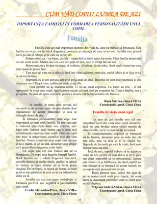 CUM VĂD COPIII LUMEA DE AZI
IMPORTANŢA FAMILIEI ÎN FORMAREA PERSONALITĂŢII UNUI
COPIL

Familia este cel mai important element din viaţa ta, care nu trebuie să lipsească. Fără
familie nu exişti, ea îţi oferă dragostea, protecţia şi educaţia de care ai nevoie. Familia este primul
lucru pe care îl iubeşti şi pe care nu îl poţi urî.
Pentru mine, ea – cu bune, cu rele – semnifică o mare parte din mine. Fără familie poate nici
nu mai eram acum. Mama este cea care are grijă de tine, care te învaţă lucruri noi.
Mama mea m-a învăţat să merg, să vorbesc, să iubesc, să nu urăsc. Sunt unele lucruri pe care
doar mama le poate face.
Tata este cel care mi-a oferit şi încă îmi oferă adăpost, protecţie, multă iubire şi ar face orice
ca să îmi fie bine.
Împreună cu ei am crescut, am avut grijă unul de altul. Datorită lor sunt mai puternică şi ştiu
că mereu vor fi lângă mine, indiferent unde m-aş afla.
Fără familie nu aş însemna nimic. Ei mi-au creat copilăria. Cu bune, cu rele – ei mă
reprezintă. În viaţa unui copil, familia pune accent cel mai mult pe creşterea lui. Cum e familia, aşa e
şi copilul. Nu sunt de ajuns cuvintele pentru a descrie cât de importantă este familia.
Rusu Marina, clasa a VIII-a
Coordonator, prof. Ciosu Elena

În familie, în urma unor certuri, cel
mai mult au de suferit copiii. Aceştia rămân chiar
traumatizaţi de aceste întâmplări şi asta se
întâmplă destul de des.
În formarea personalităţii unui copil este
importantă cel mai mult familia. Ea este cea care
te îndrumă spre fapte bune sau, contrar, spre
fapte rele. Iubirea unei mame sau a unui tată
definitivează creşterea unui copil. Când un copil
este trist, în majoritatea cazurilor este din vina
familiei. Pentru creşterea unui copil este nevoie
şi de o mamă, şi de un tată, deoarece unul singur
nu îi poate dărui dragostea celui lipsă.
Un copil este cel mai frumos dar de la
Dumnezeu. Un copil este bucuria întregii familii.
Dacă familia nu îi oferă dragostea necesară,
valorile morale şi multe altele, copilul se apucă
de lucruri pe care nimeni nu şi le-ar putea
imagina. De exemplu, se apucă de fumat, de băut
şi nu se mai gândeşte la ceea ce se va întâmpla în
viitor cu el.
Familia are cea mai mare contribuţie la
formarea pozitivă sau negativă a personalităţii
unui copil.
Crudu Alexandru-Petru, clasa a VIII-a
Coordonator, prof. Ciosu Elena

Familia în viaţa unui copil
În ziua de azi familia este cel mai
important lucru din viaţa unui copil, deoarece,
dacă nu este învăţat unele valori morale de
către familie, nu le va mai învăţa niciodată.
Şi comportamentul copiilor se formează
tot în familie, deoarece ceea ce vede aici cât
este mic, asta va face şi el la rândul lui.
Depinde de lucrurile pe care le vede, dacă sunt
lucruri bune sau rele.
Încă de mic, copilul trebuie să se adapteze
vieţii de azi, pentru că mai târziu îi va fi greu
sau chiar imposibil să se obişnuiască. Lumea
este foarte rea şi bârfitoare, iar dacă copilul nu
este învăţat să se ferească de aceste lucruri, nu
va supravieţui provocărilor de azi.
După părerea mea, copiii din ziua de
azi se maturizează mult prea repede, iar acest
lucru se datorează părinţilor, care le oferă prea
multă libertate.
Prăjescu Andrei-Mihai, clasa a VIII-a
Coordonator, prof. Ciosu Elena
16

 