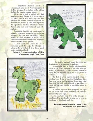 Importanţa familiei constă în
educaţia dată unui copil. Pentru ca acesta să
fie bine crescut, el nu trebuie să fie atât de
răsfăţat, din punctul meu de vedere.
El face tot ce vede la părinţii lui – dacă
aceştia vor vorbi frumos şi el, de asemenea,
va vorbi frumos. Cea care este cea mai
apropiată de sufletul copilului şi are un rol
deosebit este mama. Şi tatăl este important,
dar copilul este mai bine educat de o mama.
Aceasta ştie cum să-i vorbească, cum să-i
explice.
Importanţa familiei nu constă doar în
educaţie, ea se mai bazează şi pe sprijin, pe
încredere, dar, mai ales, pe iubire. Părinţii
trebuie să aibă încredere în copiii lor şi
săsprijine foarte mult atunci când aceştia au
nevoie, să le fie mereu aproape.
Chiar dacă unii copii nu au o
asemenea şansă la viaţă, la educaţie, la
iubire, şi lor ar trebui să li se dea o şansă
pentru o viaţă mai bună.
Dobrovăţ Cristina-Maria, clasa a VIII-a
Coordonator, prof. Ciosu Elena

În familie, un copil învaţă din primii ani
de viaţă cum să se comporte în societate.
De exemplu, dacă în familia lui părinţii sunt
răi cu el, se ceartă, înjură şi îl vor bate pe copil,
acesta, la rândul lui, va face aceleaşi lucruri cu
copiii lui, cu nevasta lui şi nu va fi primit în
societate.
Dar dacă de la bun început părinţii îl învaţă pe
copil de bine, îl duc la biserică, îl răsplătesc dacă
face ceva bun şi nu îl ceartă de fiecare data când
face ceva rău, ci îl mai şi învaţă, el va fi bun cu
copiii lui, cu toată familia şi va fi bine văzut în
societate.
În familie, aşa cum bine se spune, cei şapte
ani de acasă sunt foarte importanţi în formarea
personalităţii unui copil.
În concluzie, cine îl va învăţa pe copil ce
este bine, el va face binele, iar cine nu, va avea un
copil care va face foarte mult rău.
Dumitru Ionuţ-Constantin, clasa a VIII-a
Coordonator, prof. Ciosu Elena

18

 