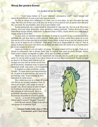 Mesaj dur pentru liceeni
Ce aş dori să fac în viaţă?
Toată lumea trebuie să fi auzit îndemnul: „Urmează-ţi visul!“. Acest îndemn este
enorm de semnificativ în ceea ce priveşte viaţa ta socială.
Nu lăsa pe nimeni să te influenţeze în a face ceva ce nu-ţi place, iar apoi să-ţi pară rău toată
viaţa. Mai bine este să faci ceea ce îţi place ţie să faci şi să nu prea ţii cont de opinia celor din jurul
tău, care poate fac asta dinadins, doar să nu-ţi poţi împlini visul.
Şcoala gimnazială este o etapă destul de importantă în viaţa unui om. Aici nu ai de făcut nicio
alegere: nu-ţi poţi alege dirigintele, clasa, profesorii, materia preferată. Trebuie să înveţi la toate
materiile în aceeaşi măsură, astfel încât, la sfârşitul clasei a VIII-a, să poţi absolvi cu o notă mare şi
să poţi merge la liceul dorit.
La liceu însă, se schimbă situaţia. Ai dreptul să mergi la un profil la care se predă materia ta
preferată, dar asta doar dacă ai media potrivită. Odată ajuns la liceu, multă lume spune că nu mai
este nevoie să fii cu bun-simţ faţă de profesori, că poţi chiuli, că poţi să nu-ţi mai faci temele şi să te
duci să stai în bancă la fel ca bibeloul. Total greşit! Vrei să se aleagă praful de viaţa ta? Vrei să
ajungi în punctul de a cerşi mai târziu sau să dormi pe străzi doar din cauză că nu ai rezistat patru
ani să stai cuminte şi să înveţi?
Atunci nu învăţa şi o să vezi unde o să ajungi. Nu spune nimeni să fii as la toate. Poate nu te
pricepi la matematică, dar te pricepi foarte bine la engleză. Poţi urma un profil filologic. Pentru
toate există o soluţie, nu degeaba se spune „Să nu spui niciodată, niciodată“.
Multă lume nu-şi dă seama cât de importantă este educaţia dată de şcoală şi cei şapte ani de
acasă. În ziua de astăzi nu poţi fi nici măcar femeie de serviciu fără liceul absolvit. Puneţi-vă capul
pe umeri şi, de fiecare dată când nu vreţi să
învăţaţi sau aveţi chef de chiulit sau de orice
alt fel de prostie, imaginaţi-vă pe voi peste ani,
cerşind pe stradă. Aşa, poate, o să vă răzgândiţi.
În legătură cu viaţa socială din „curtea
liceului“, fii foarte atent în privinţa prietenilor
tăi. Ai grijă să nu pară dubioşi, căci uneori îţi
pot distruge viaţa. Te pot împinge să devii
dependent de unele lucruri…
Deci, sfatul meu este să vă ţineţi de şcoală,
căci fără ea, nu vă puteţi îndeplini visele. Şi
pentru cei ce spun „Abia aştept să scap de
şcoală!“ sau „M-am săturat de atâta învăţat!“,
să vă comunic că sunt alţi copii care de
abia aşteaptă să vină la şcoală, dar n-au
posibilităţi. Bucuraţi-vă că părinţii voştri
încearcă pe cât posibil să vă ţină la şcoală!
Aşa că… ce aţi dori să deveniţi în viaţă?
Delincvenţi? Cerşetori? Drogaţi? Alcoolici?
Astea nu sunt meserii. Ţineţi-vă de carte şi
veţi ajunge să vă împliniţi visul!
Solomon Emilia-Sofia, clasa a VIII-a
Coordonator, prof. Ciosu Elena

19

 
