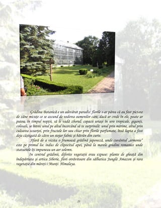 Grădina Botanică e un adevărat paradis: florile s-ar părea că au fost pictate
de zâne micuţe ce se ascund de vederea oamenilor care, dacă ar crede în ele, poate ar
putea, în timpul nopţii, să le vadă zborul; copacii uriaşi în sere tropicale, giganţi,
colosali, se întrec unul pe altul încercând să te surprindă: unul prin mărime, altul prin
culoarea scoarţei, prin fructele lor sau chiar prin florile parfumate, însă lupta a fost
deja câştigată de către un stejar falnic şi bătrân din curte.
Afară de a vizita o frumoasă grădină japoneză, unde cuvântul „armonie“
este pe primul loc indus de clipocitul apei, până la marele grădini romanice unde
statuetele îţi impuneau un aer solemn.
In centrul grădinii, diferite vegetaţii erau expuse: plante de gheaţă din
îndepărtata şi artica Siberie, flori otrăvitoare din sălbatica Junglă Amazon şi rara
vegetaţie din măreţi i Munţi Himalaya.

23

 