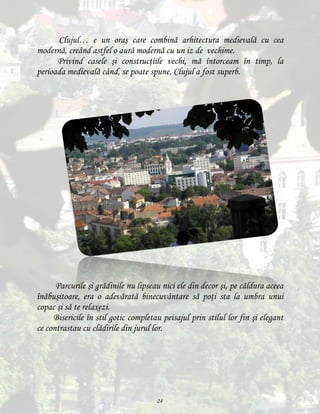 Clujul… e un oraş care combină arhitectura medievală cu cea
modernă, creând astfel o aură modernă cu un iz de vechime.
Privind casele şi construcţiile vechi, mă întorceam în timp, la
perioada medievală când, se poate spune, Clujul a fost superb.

Parcurile şi grădinile nu lipseau nici ele din decor şi, pe căldura aceea
înăbuşitoare, era o adevărată binecuvântare să poţi sta la umbra unui
copac şi să te relaxezi.
Bisericile în stil gotic completau peisajul prin stilul lor fin şi elegant
ce contrastau cu clădirile din jurul lor.

24

 