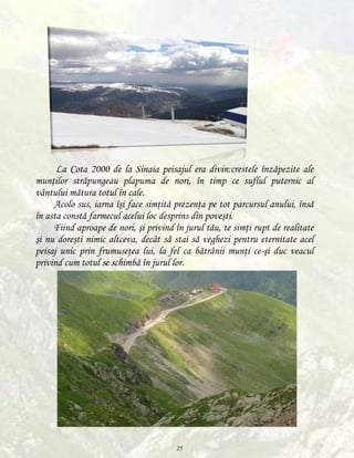La Cota 2000 de la Sinaia peisajul era divin:crestele înzăpezite ale
munţilor străpungeau plapuma de nori, în timp ce suflul puternic al
vântului mătura totul în cale.
Acolo sus, iarna îşi face simţită prezenţa pe tot parcursul anului, însă
în asta constă farmecul acelui loc desprins din poveşti.
Fiind aproape de nori, şi privind în jurul tău, te simţi rupt de realitate
şi nu doreşti nimic altceva, decât să stai să veghezi pentru eternitate acel
peisaj unic prin frumuseţea lui, la fel ca bătrânii munţi ce-şi duc veacul
privind cum totul se schimbă în jurul lor.

25

 