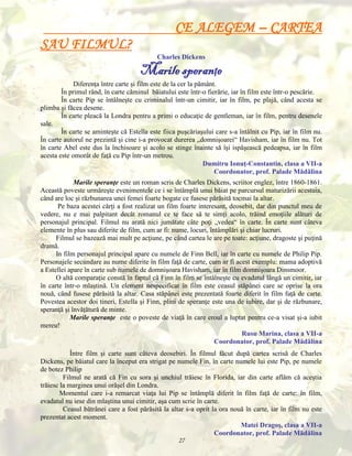 CE ALEGEM – CARTEA
SAU FILMUL?
Charles Dickens

Marile speranţe
Diferenţa între carte şi film este de la cer la pământ.
În primul rând, în carte căminul băiatului este într-o fierărie, iar în film este într-o pescărie.
În carte Pip se întâlneşte cu criminalul într-un cimitir, iar în film, pe plajă, când acesta se
plimba şi făcea desene.
În carte pleacă la Londra pentru a primi o educaţie de gentleman, iar în film, pentru desenele
sale.
În carte se aminteşte că Estella este fiica puşcăriaşului care s-a întâlnit cu Pip, iar în film nu.
În carte autorul ne prezintă şi cine i-a provocat durerea „domnişoarei“ Havisham, iar în film nu. Tot
în carte Abel este dus la închisoare şi acolo se stinge înainte să îşi ispăşească pedeapsa, iar în film
acesta este omorât de faţă cu Pip într-un metrou.
Dumitru Ionuţ-Constantin, clasa a VII-a
Coordonator, prof. Palade Mădălina
Marile speranţe este un roman scris de Charles Dickens, scriitor englez, între 1860-1861.
Această poveste urmăreşte evenimentele ce i se întâmplă unui băiat pe parcursul maturizării acestuia,
când are loc şi răzbunarea unei femei foarte bogate ce fusese părăsită tocmai la altar.
Pe baza acestei cărţi a fost realizat un film foarte interesant, deosebit, dar din punctul meu de
vedere, nu e mai palpitant decât romanul ce te face să te simţi acolo, trăind emoţiile alături de
personajul principal. Filmul nu arată nici jumătate câte poţi „vedea“ în carte. În carte sunt câteva
elemente în plus sau diferite de film, cum ar fi: nume, locuri, întâmplări şi chiar lucruri.
Filmul se bazează mai mult pe acţiune, pe când cartea le are pe toate: acţiune, dragoste şi puţină
dramă.
In film personajul principal apare cu numele de Finn Bell, iar în carte cu numele de Philip Pip.
Personajele secundare au nume diferite în film faţă de carte, cum ar fi acest exemplu: mama adoptivă
a Estellei apare în carte sub numele de domnişoara Havisham, iar în film domnişoara Dinsmoor.
O altă comparaţie constă în faptul că Finn în film se întâlneşte cu evadatul lângă un cimitir, iar
în carte într-o mlaştină. Un element nespecificat în film este ceasul stăpânei care se oprise la ora
nouă, când fusese părăsită la altar. Casa stăpânei este prezentată foarte diferit în film faţă de carte.
Povestea acestor doi tineri, Estella şi Finn, plini de speranţe este una de iubire, dar şi de răzbunare,
speranţă şi învăţătură de minte.
Marile speranţe este o poveste de viaţă în care eroul a luptat pentru ce-a visat şi-a iubit
mereu!
Rusu Marina, clasa a VII-a
Coordonator, prof. Palade Mădălina
Între film şi carte sunt câteva deosebiri. În filmul făcut după cartea scrisă de Charles
Dickens, pe băiatul care la început era strigat pe numele Fin, în carte numele lui este Pip, pe numele
de botez Philip
Filmul ne arată că Fin cu sora şi unchiul trăiesc în Florida, iar din carte aflăm că aceştia
trăiesc la marginea unui orăşel din Londra.
Momentul care i-a remarcat viaţa lui Pip se întâmplă diferit în film faţă de carte: în film,
evadatul nu iese din mlaştina unui cimitir, aşa cum scrie în carte.
Ceasul bătrânei care a fost părăsită la altar s-a oprit la ora nouă în carte, iar în film nu este
prezentat acest moment.
Matei Dragoş, clasa a VII-a
Coordonator, prof. Palade Mădălina
27

 