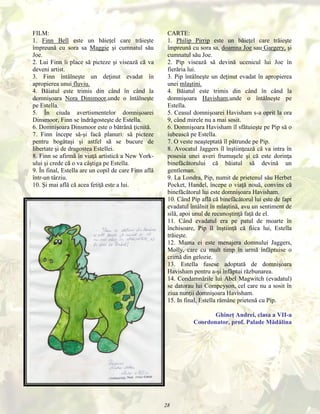 FILM:
1. Finn Bell este un băieţel care trăieşte
împreună cu sora sa Maggie şi cumnatul său
Joe.
2. Lui Finn îi place să picteze şi visează că va
deveni artist.
3. Finn întâlneşte un deţinut evadat în
apropierea unui fluviu.
4. Băiatul este trimis din când în când la
domnişoara Nora Dinsmoor,unde o întâlneşte
pe Estella.
5. În ciuda avertismentelor domnişoarei
Dinsmoor, Finn se îndrăgosteşte de Estella.
6. Domnişoara Dinsmoor este o bătrână ţicnită.
7. Finn începe să-şi facă planuri: să picteze
pentru bogătaşi şi astfel să se bucure de
libertate şi de dragostea Estellei.
8. Finn se afirmă în viaţă artistică a New Yorkului şi crede că o va câştiga pe Estella.
9. În final, Estella are un copil de care Finn află
într-un târziu.
10. Şi mai află că acea fetiţă este a lui.

CARTE:
1. Philip Pirrip este un băieţel care trăieşte
împreună cu sora sa, doamna Joe sau Gargery, şi
cumnatul său Joe.
2. Pip visează să devină ucenicul lui Joe în
fierăria lui.
3. Pip întâlneşte un deţinut evadat în apropierea
unei mlaştini.
4. Băiatul este trimis din când în când la
domnişoara Havisham,unde o întâlneşte pe
Estella.
5. Ceasul domnişoarei Havisham s-a oprit la ora
9, când mirele nu a mai sosit.
6. Domnişoara Havisham îl sfătuieşte pe Pip să o
iubească pe Estella.
7. O veste neaşteptată îl pătrunde pe Pip.
8. Avocatul Jaggers îl înştiinţează că va intra în
posesia unei averi frumuşele şi că este dorinţa
binefăcătorului că băiatul să devină un
gentleman.
9. La Londra, Pip, numit de prietenul său Herbet
Pocket, Handel, începe o viaţă nouă, convins că
binefăcătorul lui este domnişoara Havisham.
10. Când Pip află că binefăcătorul lui este de fapt
evadatul întâlnit în mlaştină, avu un sentiment de
silă, apoi unul de recunoştinţă faţă de el.
11. Când evadatul era pe patul de moarte în
închisoare, Pip îl înştiinţă că fiica lui, Estella
trăieşte.
12. Mama ei este menajera domnului Jaggers,
Molly, care cu mult timp în urmă înfăptuise o
crimă din gelozie.
13. Estella fusese adoptată de domnişoara
Havisham pentru a-şi înfăptui răzbunarea.
14. Condamnările lui Abel Magwitch (evadatul)
se datorau lui Compeyson, cel care nu a sosit în
ziua nunţii domnişoara Havisham.
15. In final, Estella rămâne prietenă cu Pip.
Ghineţ Andrei, clasa a VII-a
Coordonator, prof. Palade Mădălina

28

 