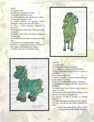 FILM:
1) numele: Finn;
2) întâlnirea cu fugarul: în mare;
3) s-a urcat în barcă de frică;
4) a furat mâncarea, dar nimeni nu l-a văzut;
5) anotimpul filmului: vara;
6) ultima întâlnire cu fugarul: venirea
poliţiştilor, iar acesta a sărit din barcă;
7) Finn a văzut arestarea fugarului la
televizor;
8) la domnişoara Havisham, Finn a jucat cărţi
cu Estella;
9) sărutul dintre Finn şi Estella: în timp ce
Finn bea apă;
10) domnişoara Havisham nu purta nimic pe
cap;
11) plecarea lui Finn la Londra: singur;
12) Finn s-a întors de la Londra, iar Orlik nu
era angajat la domnişoara Havisham;
13) Finn a devenit un om foarte bogat.

CARTE:
1) numele: Pip;
2) întâlnirea cu fugarul: in cimitir;
3) s-a căţărat pe o piatră funerară de frică;
4) Pip a furat mâncarea, iar sora sa i-a spus ca
va fi bătut;
5) anotimpul cărţii: iarna
6) ultima întâlnire cu fugarul: când l-a lăsat săşi taie cătuşele în cimitir;
7) Pip a fost de faţă când fugarul a fost prins;
8) la domnişoara Havisham Pip a pictat-o pe
Estella;
9) sărutul dintre Pip şi Estella: când Estella l-a
rugat să o sărute;
10) domnişoara Havisham purta pe cap un voal
alb care, cu timpul, se îngălbenise;
11) plecarea lui Pip la Londra: cu domnul
Jaggers;
12) Orlik era angajat la domnişoara Havisham;
13) Pip a devenit un om foarte respectat: un
nobil.
Crudu Alexandru-Petru, clasa a VII-a
Coordonator, prof. Palade Mădălina

29

 
