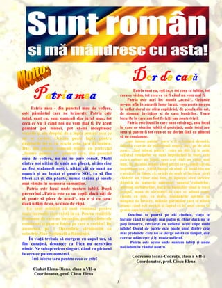 Dor de casă

Patria mea

Patria sunt eu, eşti tu, e tot ceea ce iubim, tot
ceea ce visăm, tot ceea ce va fi când nu vom mai fi.
Patria este acel loc numit „acasă“. Oriunde
ne-am afla în această lume largă, vom purta mereu
în suflet dorul de uliţa copilăriei, de şcoala din sat,
de domnul învăţător şi de casa bunicilor. Toate
locurile în care am fost fericiţi sau poate trişti.
Patria este locul în care sunt cei dragi, este locul
în care ne simţim iubiţi şi protejaţi, unde totul are
sens şi putem fi tot ceea ce ne dorim fără ca nimeni
să ne condamne.
„Îmi iubesc patria“ pare a fi o lozincă desuetă,
folosită excesiv de politicienii noştri, dar, pe de altă
parte, „Îmi iubesc patria“ estee un dor ce le arde
sufletul românilor ce sunt împrăştiaţi în toate cele
patru colţuri ale lumii, spre a-şi clădi un viitor mai
bun. Şi, de abia atunci când pierzi ceva, simţi cât de
important era. Astfel începi să simţi că locul tău nu
e nicăieri în lume, că, oricât de mult ai încerca să-ţi
clădeşti un viitor mai bun, îţi lipseşte acea fericire
dăruită de lucrurile mărunte: sunetul colindelor,
mirosul sărbătorilor, bucuria bunicilor când le treci
pragul, masa de sărbători la care se adună toate
rudele cu mic, cu mare, lumânările aprinse în
noaptea de Înviere, mâinile părinţilor care te alintă
atunci când eşti necăjit şi faptul că îţi auzi vocea în
graiul care îţi este drag!
Destinul te poartă pe căi ciudate, viaţa te
biciuie când te aştepţi mai puţin şi, chiar dacă nu te
poţi întoarce, retrăieşti cu sufletul acele clipe mult
iubite! Dorul de patrie este poate unul dintre cele
mai profunde, care nu se şterge odată cu timpul, dar
care se adânceşte şi îţi roade sufletul.
Patria este acolo unde suntem iubiţi şi unde
noi iubim la rândul nostru.

Patria mea - din punctul meu de vedere,
este pământul care ne hrăneşte. Patria este
totul, sunt eu, sunt oamenii din jurul meu, tot
ceea ce va fi când noi nu vom mai fi. Pe acest
pământ pot munci, pot să-mi îndeplinesc
visurile şi am dreptul de a lupta pentru ceea ce
mi se cuvine. Oricine poate lupta pentru
drepturile lui şi, cu ocazia asta, ţara dă înainte.
Dar, din păcate, oamenii trăiesc cu pretextul
„fiecare pentru el“, pretext care, din punctul
meu de vedere, nu mi se pare corect. Mulţi
dintre noi uităm de unde am plecat, uităm cine
au fost strămoşii noştri, uităm cât de mult au
muncit şi au luptat ei pentru NOI, ca să fim
liberi azi şi, din păcate, numai ţărâna şi oasele
mai rămân în memoria oamenilor.
Patria este locul unde suntem iubiţi. După
proverbul „Patria este ca un copil: dacă uiţi de
el, poate să plece de acasă“, aşa e şi cu ţara:
dacă uităm de ea, se duce de râpă.
Eu sunt mândră că sunt româncă pentru
toate lucrurile care există în ea. Pentru tradiţiile
frumoase de care ne bucurăm, pentru cântecele
româneşti şi pentru limba pe care o vorbim! De
asemenea, pe 1 Decembrie sărbătorim cu
mândrie Ziua Naţională a României.
În viaţă trebuie să mergem cu capul sus, să
fim curajoşi, deoarece cu frica nu rezolvăm
nimic. Ne subapreciem singuri, dând cu piciorul
la ceea ce putem construi.
Îmi iubesc ţara pentru ceea ce este!

Codreanu Ioana-Codruţa, clasa a VII-a
Coordonator, prof. Ciosu Elena

Ciuhat Elena-Diana, clasa a VII-a
Coordonator, prof. Ciosu Elena
3

 