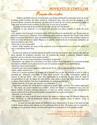 POVEŞTILE COPIILOR

Poveste din război
Stând şi gândindu-mă cum să încep acest eseu despre participarea strămoşilor noştri la cel deal doilea război mondial, îmi aduc aminte de străbunicul meu, care mă ţinea pe genunchi şi îmi
povestea despre vremurile din tineretea sa, când totul în jurul lui era un haos permanent, o luptă cu
viaţa, unde pericolul morţii te pândea la orice colţ, la orice pas şi secundă.
Lăsându-mă fascinată de povestirile lui, îmi aduc aminte că îl întrebasem:
„- Bunicule, te rog, spune-mi ce eveniment mai periculos ţi-a rămas întipărit în minte din acele
timpuri?
- Of, nepoţica mea frumoasă, în toamna anului 1943 mă aflasem la unitatea din care făceam parte pe
dealurile Viişoarei (şi a Măgurei), fiind mobilizaţi pentru apărarea depoului din Târgul Ocna (adică
Gara), în prezent Gara Salina, când comandantul plutonului meu m-a scos în faţa formaţiei, dându-mi
ordin să conduc plutonul pe dealul Măgura şi să apărăm versantul de est al muntelui, nelăsându-i pe
nemţi să înainteze spre Gară.
- Bunicule, şi cum ai procedat?
- Atunci, draga moşului, am urcat cu toţi camarazii şi cu tot armamentul pe o potecă din pădure pe
care o cunoaşteam foarte bine.
- Şi?
- Am plecat pe potecă, pe înserate, făcând în aşa fel să nu fim observaţi de către inamici, dar când am
ajuns aproape de jumătatea traseului, Ion, un camarad din pluton, a strănutat, atrăgând atenţia
nemţilor, care au şi deschis focul asupra noastră.
- Bunicule, dar voi nu aveaţi armament şi muniţie ca să ripostaţi?
- Bineînţeles, dar înainte de a deschide şi noi focul, trebuia să ne împrăştiem la o anumită distanţă
unul faţă de celălalt şi să ne găsim locuri în care să ne putem ascunde sau să săpăm tranşee.
- Bunicule, dar ce sunt tranşeele?
-Tranşeele sunt nişte şanţuri săpate la o adâncime de 70 cm - 1m, în care trebuia să ne adăpostim.
- Buni, a păţit vreunul ceva?
- Peste tot se auzeau şuierături de gloanţe, iar în dreapta mea se afla Ion, uitându-se atent la mine şi
spunându-mi: „Domnule comandant, la naiba, m-au nimerit! Nu te lăsa, comandante, trebuie să
reuşeşti să urci pe deal!“. Apoi l-am văzut prăbuşindu-se la pământ, cu faţa plină de sânge şi
rostogolindu-se la vale. Se trăgea din toate părtile, toata rafala a durat cam 20 de minute, după care
s-a lăsat o liniste deplină. Toţi eram înspăimântaţi, nu ştiam ce se întamplă.
- Spune, bunicule, nu te opri, mai departe ce s-a întâmplat ?
- După câteva minute, din vârful dealului s-a auzit un strigat: „Ioje, eşti bine? Noi suntem regimentul
7! Hai urcaţi, am cucerit dealul! S-au predat!“. Atunci am înţeles că comandantul meu, care îmi
dăduse ordinul să preiau comanda plutonului, îi luase pe ceilalţi camarazi ce mai rămăseseră în
unitate şi plecaseră la asalt pe partea vestică, înconjurându-i pe nemţi şi atacându-i.
- Bunicule, tu ai fost rănit?
- Da, nepoată, am cules şi eu un glonţ în picior, dar acum s-a vindecat rana. Pe Muntele Măgura din
Gura Slănicului se află un monument ridicat în memoria ostaşilor căzuţi la datorie, numit şi
«Monumentul Eroilor». “
Şi acum îmi mai aduc aminte de străbunicul meu, odihnească-se în pace, şi de multe poveşti
ce mi le spunea adesea când stăteam cu el în grădinuţa plină de flori. Mă legăna uşor în scrânciob şi
mă ruga ca noi, generaţia viitoare, să avem mare grijă de această ţară, de acest pământ scump!
Ardeleanu Ştefania-Diana, clasa a VI-a
Şcoala Gimnazială „General Nicolae Şova“, Poduri
Coordonator, prof. Ondu Gabriela
37

 