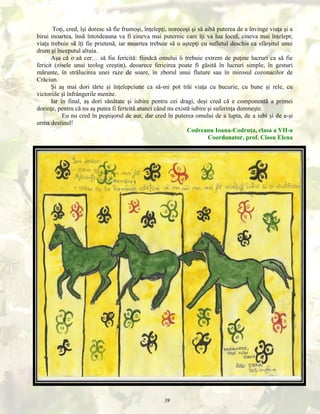 Toţi, cred, îşi doresc să fie frumoşi, înţelepţi, norocoşi şi să aibă puterea de a învinge viaţa şi a
birui moartea, însă întotdeauna va fi cineva mai puternic care îţi va lua locul, cineva mai înţelept;
viaţa trebuie să îţi fie prietenă, iar moartea trebuie să o aştepţi cu sufletul deschis ca sfârşitul unui
drum şi începutul altuia.
Aşa că o să cer… să fiu fericită: fiindcă omului îi trebuie extrem de puţine lucruri ca să fie
fericit (zisele unui teolog creştin), deoarece fericirea poate fi găsită în lucruri simple, în gesturi
mărunte, în strălucirea unei raze de soare, în zborul unui fluture sau în mirosul cozonacilor de
Crăciun.
Şi aş mai dori tărie şi înţelepciune ca să-mi pot trăi viaţa cu bucurie, cu bune şi rele, cu
victoriile şi înfrângerile menite.
Iar în final, aş dori sănătate şi iubire pentru cei dragi, deşi cred că e componentă a primei
dorinţe, pentru că nu aş putea fi fericită atunci când nu există iubire şi suferinţa domneşte.
Eu nu cred în peştişorul de aur, dar cred în puterea omului de a lupta, de a iubi şi de a-şi
urma destinul!
Codreanu Ioana-Codruţa, clasa a VII-a
Coordonator, prof. Ciosu Elena

39

 