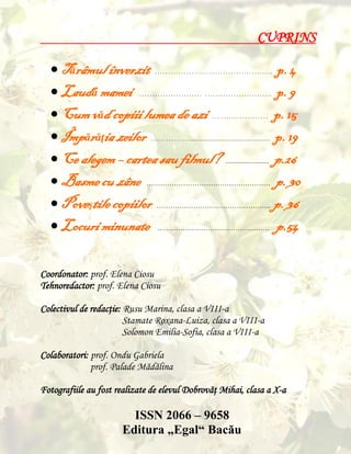 CUPRINS

 Tărâmul înverzit ……………………………………… p. 4
 Laudă mamei …………………… …………………….. p. 9
 Cum văd copiii lumea de azi … ……………… p. 15
 Împărăţia zeilor ……………............................................. p. 19
 Ce alegem – cartea sau filmul? ......................... p.26
 Basme cu zâne ……………………………………………… p. 30
 Poveştile copiilor ………………………………………….. p. 36
 Locuri minunate …………………………………………. p.54
Coordonator: prof. Elena Ciosu
Tehnoredactor: prof. Elena Ciosu
Colectivul de redacţie: Rusu Marina, clasa a VIII-a
Stamate Roxana-Luiza, clasa a VIII-a
Solomon Emilia-Sofia, clasa a VIII-a
Colaboratori: prof. Ondu Gabriela
prof. Palade Mădălina
Fotografiile au fost realizate de elevul Dobrovăţ Mihai, clasa a X-a

ISSN 2066 – 9658
Editura „Egal“ Bacău

 