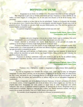 DEFINIŢIA FICŢIUNII
Imaginaţia nu are limite. Ea străbate orice. Nu poate fi descrisă în cuvinte. E magică.
Din imaginaţie se pot scrie şi inventa nenumărate poveşti. Ficţiunea e o lume diferită de cea
reală, e cu totul magică. E o lume doar a ta, în care poţi crea diverse şi fel de fel de lucruri, lumi,
personaje.
E o putere a minţii ce te duce într-un loc de neînchipuit. Treptat ea evoluează, dar niciodată
nu va seca acest izvor. Cursul te duce din ce în ce mai departe, neavând margini. Îţi poţi crea şi trăi în
propriul univers. Niciodată nu eşti prea tânăr sau prea bătrân pentru vise. Poţi să-ţi faci prieteni noi,
creaturi ciudate şi propriile reguli.
Cu ajutorul imaginaţiei îţi poţi picta propria ta lume aşa cum vrei!
Scorţanu Emilia-Maria, clasa a VII-a
Coordonator, prof. Ciosu Elena
Ficţiunea este ceva imaginar, ceva ce are o relaţie foarte vagă cu realitatea. Este ceva
nesigur, însă posibil, care s-ar fi întâmplat în trecut sau o idee despre ceva din viitor.
Uneori, adevărul se dovedeşte mai straniu decât ficţiunea şi îmi permite să evadez din
realitate şi să mă refugiez în lumea creată după gândurile şi nevoile mele.
Ficţiunea întotdeauna va avea sens pentru că este creată după visele şi dorinţele noastre. Este
o lume numai a ta, o lume personală, pe care doar unii dăruiţi cu talent, o pot transpune în cuvinte. Şi
aşa apar poveştile şi romanele de succes.
Atunci când apar acele poveşti, cu fiinţe mistice, vrăjitori sau nave spaţiale, în trecut sau în
viitor, sufletul tău deschide noi porţi, devine mai bogat în trăiri, fiinţa ta devine mai visătoare, iar
gândirea urcă pe alte culmi.
Ficţiunea ne produce sentimente unice prin modul în care îşi fac loc în sufletul nostru.
Lucrurile pot fi adevărate sau false, ceea ce contează este modul în care le percepem.
Codreanu Ioana-Codruţa, clasa a VII-a
Coordonator, prof. Ciosu Elena
Ficţiunea este o închipuire, creaţie a imaginaţiei şi reprezentarea falsă produsă de
imaginaţia cuiva.
Eu cred că imaginaţia ne-o formăm de-a lungul vieţii. Când citim o carte, ne îmbogăţim
imaginaţia. În carte fiind o poveste, noi ne-am putea-o imagina şi în alt fel. De multe ori când termin
de citit o carte, mă întreb ce s-ar fi întâmplat dacă ar fi avut un alt sfârşit sau un alt început. Şi când
vizionăm un film, de acţiune sau indiferent cu ce subiect este, noi tot ne îmbogăţim imaginaţia şi
vocabularul.
Dacă ai imaginaţie, poţi să te gândeşti la lucruri frumoase, la lucruri care poate ni le dorim
şi la lucruri comice. Având imaginaţie, pot să zic că trăiesc într-o lume magică sau, mai bine zis, în
propria mea lume. Imaginaţia este totul, poate e o nouă lume în viitor. Imaginaţia este ochiul
sufletului, este ceea ce ne îndrumă sufletul să gândim, să spunem sau să facem. Imaginaţia este ca o
armă împotriva realităţii, împotriva vieţii pe care o trăim, este fructul memoriei noastre, este tot ce
avem şi nu ne poate lua nimeni. Este ceva veşnic pentru unii dintre noi.
Eu consider că am imaginaţie şi că ştiu să o folosesc la momentul potrivit.
Ciuhat Elena-Diana, clasa a VII-a
Coordonator, prof. Ciosu Elena
40

 