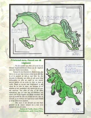 Prietenul meu, Zmeul sur de
văgăună
Nu de curând am aflat că la noi în sat
trăieşte înspăimântătorul Zmeu sur de văgăună
care este foarte morocănos.
Tuturor le era frică de el, chiar şi mie, dar
într-o zi mi-am luat inima-n dinţi şi m-am dus
la el în peşteră să văd ce mai face. Şi, din
discuţie în discuţie, am aflat că sub acest chip
înfricoşător se afla un copil ce era mereu
nervos pentru că nu avea cu cine se juca şi
vorbi. După ce ne-am mai împrietenit şi am
văzut de ce este în stare, am început să ne
distrăm şi noi, punându-l să-i sperie pe cei care
mă enervau. Am aflat că este şi un mare
mâncăcios, aşa că l-am pus să mănânce toţi
câinii care m-au fugărit sau lătrat vreodată. Mă
ajuta la treabă de câte ori aveam nevoie, dar, în
schimb, şi eu trebuia să îl ajut să-şi caute hrană
şi să îşi redecoreze peştera.
Din acea zi am devenit cei mai buni
prieteni şi de atunci nimeni nu a mai avut
curajul să se ia de mine.
Dobrovăţ Vasile, clasa a VII-a
Coordonator, prof. Ciosu Elena
42

 