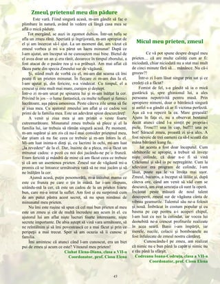 Zmeul, prietenul meu din pădure
Este vară. Fiind singură acasă, m-am gândit să fac o
plimbare în natură, având în vedere că lângă casa mea se
află o mică pădure.
Tot mergând, se auzi in zgomot dubios. Într-un tufiş se
afla un zmeu rănit. Speriată şi îngrijorată, m-am apropiat de
el şi am încercat să-l ajut. La un moment dat, am văzut că
zmeul vorbea şi mi s-a părut un lucru minunat! După ce
l-am ajutat, am început să ne cunoaştem mai bine. Bietul de
el avea doar un an şi era rănit, deoarece în timpul zborului, a
fost atacat de o pasăre rea şi s-a prăbuşit. Am mai aflat că
făcea parte din specia Zmeului sur de văgăună.
Şi, stând mult de vorbă cu el, mi-am dat seama că îmi
poate fi un prieten minunat. În fiecare zi m-am dus la el,
l-am ajutat şi, din fericire, s-a vindecat. Cu timpul, el a
crescut şi este mult mai mare, curajos şi deştept.
Într-o zi m-am urcat pe spinarea lui şi m-am înălţat la cer.
Privind în jos – o lume fantastică, cu multe tufişuri şi furnici
lucrătoare, aşa părea omenirea. Peste câteva zile urma să fie
şi ziua mea. Cu ajutorul zmeului am aflat şi ce cadou voi
primi de la familia mea. Este un adevărat spion descurcăreţ!
A venit şi ziua mea şi am primit o veste foarte
cutremurătoare. Minunatul zmeu trebuia să plece şi el la
familia lui, iar trebuia să rămân singură acasă. Pe moment,
m-am supărat şi am zis că nu-l mai consider prietenul meu,
dar ştiam că nu fac ceea ce trebuie şi m-am întors la el.
Mi-am luat inima-n dinţi şi, cu lacrimi în ochi, mi-am luat
„la revedere“ de la el. Dar, înainte de a pleca, mi-a făcut un
minunat cadou: o poză cu noi doi jucându-ne pe o frunză.
Eram fericită şi mândră de mine că am făcut ceea ce trebuie
şi că am un asemenea prieten. Zmeul sur de văgăună mi-a
promis că se întoarce următoarea vară să ne mai jucăm şi să
ne înălţăm la cer.
Ajunsă acasă, puţin posomorâtă, m-a întrebat mama ce
este cu frunza pe care o ţin în mână. Iar i-am răspuns,
uitându-mă la cer, că este un cadou de la un prieten foarte
bun, care mi-a intrat la suflet. Am fost şi eu surprinsă cum
de am putut păstra acest secret, să nu spun nimănui de
minunatul meu prieten.
Nu îmi este ruşine să spun că cel mai bun prieten al meu
este un zmeu şi cât de multă încredere am acum în el. cu
ajutorul lui am aflat nişte lucruri foarte interesante, nişte
secrete importante. De abia aştept să vină vara următoare, să
ne reîntâlnim şi să îmi povestească ce a mai făcut şi prin ce
peripeţii a mai trecut. Sper să am ocazia să îi cunosc şi
familia.
Îmi amintesc că atunci când l-am cunoscut, era un biet
pui de zmeu şi acum ce este? Viteazul meu prieten!
Ciuhat Elena-Diana, clasa a VII-a
Coordonator, prof. Ciosu Elena

43

Micul meu prieten, zmeul
Ce vă pot spune despre dragul meu
prieten… că are multe calităţi cum ar fi:
niciodată, chiar niciodată nu a stat mai mult
de cinci minute fără să… mănânce. Nu că-i
grozav?!
Într-o zi l-am lăsat singur prin sat şi ce
credeţi că a făcut?
Fomist de fel, s-a gândit să ia o mică
gustărică şi, spre ghinionul lui, a ales
persoana nepotrivită pentru masă. Prin
apropiere nimeni, doar o bătrânică singură
şi astfel s-a gândit că ar fi victima perfectă.
Aşa că s-a repezit la ea. Mare greşeală!
Ajuns în faţa ei, nu a observat bostanul
decât atunci când l-a simţit pe propria-i
piele. Trosc!!! una în cap, buf!!! una pe
bot! Săracul zmeu, proastă zi şi-a ales. A
fost nevoie de trei oameni ca să-l scoată din
mâna bătrânei kung fu.
Iar acesta a fost doar începutul. Cum
sărbătorile se apropie, a trebuit să înveţe
nişte colinde, că doar n-o fi să vină
Crăciunul şi să-l ia pe nepregătite. Cum la
televizor era program de colinde, l-am
lăsat, poate aşa le va învăţa mai uşor.
Zmeul, bucuros, a început să lălăie şi, după
câteva ore, când am venit să văd cum se
descurcă, am avut senzaţia că sunt la operă.
Încântat peste măsură de noul talent
descoperit, zmeul sur de văgăuna cânta de
vibrau geamurile. Talentul său ne-a folosit
şi nouă. Îmbrăcat în costum popular şi cu
basma pe cap pentru a-i acoperi chipul,
l-am luat cu noi la colindat, iar vocea lui
deosebită ne-a crescut profiturile realizate
în acea seară. Banii i-am împărţit, iar
merele, nucile, colacii şi bomboanele au
fost înfulecate de zmeul nostru cântăreţ.
Cunoscându-l pe zmeu, am realizat
că nimic nu e bun până la capăt şi nimic nu
e rău până la sfârşit.
Codreanu Ioana-Codruţa, clasa a VII-a
Coordonator, prof. Ciosu Elena

 