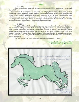 Cadoul
11.12.2012
Dragă jurnalule, azi am primit un cadou nemaipomenit!!! Nici acum nu-mi vine să cred!
Incredibil!
Sosisem acasă de la competiţia de şah, pentru care mă pregătisem muult şi bine. Eram în extaz!
Însă aveam bănuieli în privinţa reacţiei părinţilor, deoarece nu credeam în veci că vor aşa de încântaţi
pentru această realizare. Dar de unde! Cum le-am spus, cum au sărit pe mine, felicitându-mă, foarte
mândri, spre surprinderea mea. Eram plină de uimire! Apoi, nefiind de ajuns, mi-au spus că la vară
voi merge într-o excursie pe Dunăre cu vaporaşul. Am încremenit. Începusem să dau în bâlbă.
N-aveam cuvinte să le mulţumesc. Doar săream şi ţipam de bucurie.
12.12.2012
Dragă jurnalule, astăzi la şcoală nu mă puteam concentra. Eram foarte fericită! Gândul meu
era la excursie. În timp ce eram afară, iar ceilalţi colegi luau mozol, eu priveam atent zăpada cu
ciudă. Vroiam să vină vara mai repede. Visam cum ar fi acolo, pe Dunăre… Din panoramă puteam
vedea cursul ei, vaporaşul cu un steguleţ şi vegetaţia din jur. Mă lăsam legănată de iluzii. Eram într-o
legănare continuă! Şi visam, şi tot visam, până ce… primesc un bulgăre de zăpadă în cap. acesta a
fost un semn rău pe care l-am ignorat. Dar odată ce ajunsesem acasă, aflu că excursia se anulează din
motive necunoscute.
Fir-ar el de bulgăre! De mâine am de gând să mă răzbun, să arunc cu bulgări!
Scorţanu Emilia-Maria, clasa a VII-a
Coordonator, prof. Ciosu Elena

44

 