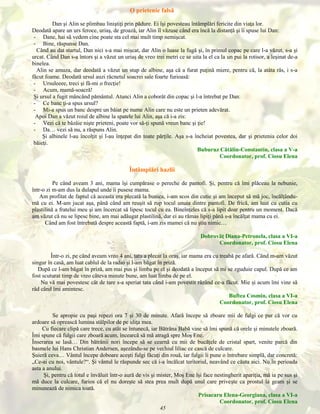 O prietenie falsă
Dan şi Alin se plimbau liniştiţi prin pădure. Ei îşi povesteau întâmplări fericite din viaţa lor.
Deodată apare un urs feroce, uriaş, de groază, iar Alin îl văzuse când era încă la distanţă şi îi spuse lui Dan:
- Dane, hai să vedem cine poate sta cel mai mult timp nemişcat.
- Bine, răspunse Dan.
Când au dat startul, Dan nici s-a mai mişcat, dar Alin o luase la fugă şi, în primul copac pe care l-a văzut, s-a şi
urcat. Când Dan s-a întors şi a văzut un uriaş de vreo trei metri ce se uita la el ca la un pui la rotisor, a leşinat de-a
binelea.
Alin se amuza, dar deodată a văzut un stup de albine, aşa că a furat puţină miere, pentru că, la atâta râs, i s-a
făcut foame. Deodată ursul auzi răcnetul soacrei sale foarte furioasă:
- Ursuleeee, treci şi fă-mi o frecţie!
- Acum, mamă-soacră!
Şi ursul a fugit mâncând pământul. Atunci Alin a coborât din copac şi l-a întrebat pe Dan:
- Ce banc ţi-a spus ursul?
- Mi-a spus un banc despre un băiat pe nume Alin care nu este un prieten adevărat.
Apoi Dan a văzut roiul de albine la spatele lui Alin, aşa că i-a zis:
- Vezi că te bâzâie nişte prieteni, poate vor să-ţi spună vreun banc şi ţie!
- Da… vezi să nu, a răspuns Alin.
Şi albinele l-au încolţit şi l-au înţepat din toate părţile. Aşa s-a încheiat povestea, dar şi prietenia celor doi
băieţi.
Buburuz Cătălin-Constantin, clasa a V-a
Coordonator, prof. Ciosu Elena

Întâmplări hazlii
Pe când aveam 3 ani, mama îşi cumpărase o pereche de pantofi. Şi, pentru că îmi plăceau la nebunie,
într-o zi m-am dus la dulapul unde îi pusese mama.
Am profitat de faptul că aceasta era plecată la bunica, i-am scos din cutie şi am început să mă joc, încălţândumă cu ei. M-am jucat aşa, până când am reuşit să rup tocul unuia dintre pantofi. De frică, am luat cu cutia cu
plastilină a fratelui meu şi am încercat să lipesc tocul cu ea. Bineînţeles că s-a lipit doar pentru un moment. Dacă
am văzut că nu se lipesc bine, am mai adăugat plastilină, dar ei au rămas lipiţi până s-a încălţat mama cu ei.
Când am fost întrebată despre această faptă, i-am zis mamei că nu ştiu nimic…
Dobrovăţ Diana-Petronela, clasa a VI-a
Coordonator, prof. Ciosu Elena
Într-o zi, pe când aveam vreo 4 ani, tata a plecat la oraş, iar mama era cu treabă pe afară. Când m-am văzut
singur în casă, am luat cablul de la radio şi l-am băgat în priză.
După ce l-am băgat în priză, am mai pus şi limba pe el şi deodată a început să mi se zguduie capul. După ce am
fost scuturat timp de vreo câteva minute bune, am luat limba de pe el.
Nu vă mai povestesc cât de tare s-a speriat tata când i-am povestit râzând ce-a făcut. Mie şi acum îmi vine să
râd când îmi amintesc.
Buftea Cosmin, clasa a VI-a
Coordonator, prof. Ciosu Elena
Se apropie cu paşi repezi ora 7 şi 30 de minute. Afară începe să zboare mii de fulgi ce par că vor cu
ardoare să oprească lumina stâlpilor de pe uliţa mea.
Cu fiecare clipă care trece, cu atât se întunecă, iar Bătrâna Babă vine să îmi spună că orele şi minutele zboară.
Îmi spune că fulgii care zboară acum, încearcă să mă atragă spre Moş Ene.
Înserarea se lasă… Din bătrânii nori începe să se cearnă cu mii de bucăţele de cristal spart, venite parcă din
basmele lui Hans Christian Andersen, aşezându-se pe vechiul liliac ce cască de culcare.
Şuieră ceva… Vântul începe doboare aceşti fulgi făcuţi din rouă, iar fulgii îi pune o întrebare simplă, dar concretă:
„Ce-ai cu noi, vântule?“. Şi vântul le răspunde sec că i-a încălcat teritoriul, neavând ce căuta aici. Nu în perioada
asta a anului.
Şi, pentru că totul e învăluit într-o aură de vis şi mister, Moş Ene îşi face nestingherit apariţia, mă ia pe sus şi
mă duce la culcare, furios că el nu doreşte să stea prea mult după unul care priveşte ca prostul la geam şi se
minunează de nimica toată.
Prisacaru Elena-Georgiana, clasa a VI-a
Coordonator, prof. Ciosu Elena

45

 