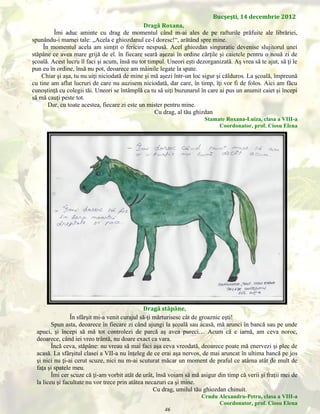 Bucşeşti, 14 decembrie 2012
Dragă Roxana,
Îmi aduc aminte cu drag de momentul când m-ai ales de pe rafturile prăfuite ale librăriei,
spunându-i mamei tale: „Acela e ghiozdanul ce-l doresc!“, arătând spre mine.
În momentul acela am simţit o fericire nespusă. Acel ghiozdan singuratic devenise slujitorul unei
stăpâne ce avea mare grijă de el. în fiecare seară aşezai în ordine cărţile şi caietele pentru o nouă zi de
şcoală. Acest lucru îl faci şi acum, însă nu tot timpul. Uneori eşti dezorganizată. Aş vrea să te ajut, să ţi le
pun eu în ordine, însă nu pot, deoarece am mâinile legate la spate.
Chiar şi aşa, tu nu uiţi niciodată de mine şi mă aşezi într-un loc sigur şi călduros. La şcoală, împreună
cu tine am aflat lucruri de care nu auzisem niciodată, dar care, în timp, îţi vor fi de folos. Aici am făcu
cunoştinţă cu colegii tăi. Uneori se întâmplă ca tu să uiţi buzunarul în care ai pus un anumit caiet şi începi
să mă cauţi peste tot.
Dar, cu toate acestea, fiecare zi este un mister pentru mine.
Cu drag, al tău ghizdan
Stamate Roxana-Luiza, clasa a VIII-a
Coordonator, prof. Ciosu Elena

Dragă stăpâne,
În sfârşit mi-a venit curajul să-ţi mărturisesc cât de groaznic eşti!
Spun asta, deoarece în fiecare zi când ajungi la şcoală sau acasă, mă arunci în bancă sau pe unde
apuci, şi începi să mă tot controlezi de parcă aş avea pureci… Acum că e iarnă, am ceva noroc,
deoarece, când iei vreo trântă, nu doare exact ca vara.
Încă ceva, stăpâne: nu vreau să mai faci aşa ceva vreodată, deoarece poate mă enervezi şi plec de
acasă. La sfârşitul clasei a VII-a nu înţeleg de ce erai aşa nervos, de mai aruncat în ultima bancă pe jos
şi nici nu ţi-ai cerut scuze, nici nu m-ai scuturat măcar un moment de praful ce atârna atât de mult de
faţa şi spatele meu.
Îmi cer scuze că ţi-am vorbit atât de urât, însă voiam să mă asigur din timp că verii şi fraţii mei de
la liceu şi facultate nu vor trece prin atâtea necazuri ca şi mine.
Cu drag, umilul tău ghiozdan chinuit.
Crudu Alexandru-Petru, clasa a VIII-a
Coordonator, prof. Ciosu Elena

46

 