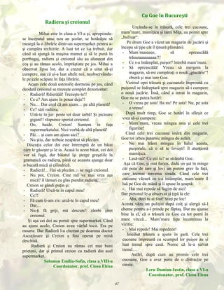 Cu Goe în Bucureşti
Radiera şi creionul

Urcându-se în trăsură, cele trei cucoane,
mam’mare, mamiţica şi tanti Miţa, au pornit spre
„bulivar“.
Pe drum Goe a văzut un magazin de jucării şi
începu să ţipe cât îl ţinură plămânii:
- Mam’mareeee,
să
opreascăăă
trăsuraaaaaaaaa!!!
- Ce s-a întâmplat, puişor? întrebă mam’mare.
- Să opreascăăă! Vreau să mergem la
magazin, să-mi cumpăraţi o nouă „giucărie“!
zbieră şi mai tare Goe.
Vizitiul opri trăsura şi cucoanele împreună cu
puişorul se îndreptară spre magazin să-i cumpere
o nouă jucărie. Însă, când a intrat în magazin,
Goe nu se putea hotărî:
- O vreau pe asta! Ba nu! Pe asta! Nu, pe asta
o vreau!
După mult timp, Goe se hotărî în sfârşit ce
vrea să-şi cumpere:
- Mam’mare, vreau mingea asta şi cele trei
figurine!
Când cele trei cucoane ieşiră din magazin,
Goe tot izbea puternic mingea de asfalt.
- Nu mai trânti mingea în halul acesta,
puişorule, că o să te loveşti! îl atenţionă
mamiţica.
- Lasă-mă! Ce ştii tu? se strâmbă Goe.
Aşa că Goe, şi mai furios, dădu un şut în minge
cât putu de tare şi lovi un pieton grav la faţă,
care tocmai traversa strada. Când cele trei
cucoane văzură ce s-a întâmplat, mam’mare îl
luă pe Goe de mână şi îi spuse în şoaptă:
- Hai mai repede să fugim de aici!
Dar pietonul le-a observat şi ţipă la ele:
- Aha, deci tu ai fost! Staţi pe loc!
Acesta văzu un poliţist după colţ şi alergă să-l
cheme pentru a-l prinde pe făptaş. Dar nu ajunse
bine la el, că o trăsură cu Goe cu tot porni în
mare viteză... Mam’mare ţipa încontinuu la
vizitiu:
- Mai repede! Mai repedeee!
Imediat trăsura a ajuns în gară. Cele trei
cucoane împreună cu scumpul lor puişor au şi
luat trenul spre casă. Noroc că le-a salvat
trenul…
Astfel, după cum au promis cele trei
cucoane, Goe a avut parte de o distracţie pe
cinste.
Leru Damian-Iustin, clasa a VI-a
Coordonator, prof. Ciosu Elena

Mihai este în clasa a VI-a şi, apropiinduse începutul unui nou an şcolar, se hotărăşte să
meargă la o librărie dintr-un supermarket pentru aşi cumpăra rechizite. A luat tot ce i-a trebuit, dar
când să ajungă la maşina mamei şi să le pună în
portbagaj, radiera şi creionul său au alunecat din
coş şi au rămas acolo, împrăştiate pe jos. Mihai a
observat lipsa lor, dar a crezut că a uitat să-şi
cumpere, aşa că şi-a luat altele noi, neobservândule pe cele scăpate în faţa librărie.
Acum cele două ustensile dormeau pe jos, când
deodată creionul se trezeşte complet dezorientat:
- Radieră! Rdierăăă! Trezeşte-te!!
- Ce e? Am ajuns în penar deja?!
- Nu… Dar cred că am ajuns… pe altă planetă!
- Ce? sări radiera.
- Uită-te în jur: peste tot doar iarbă! Şi picioare
gigant!! răspunse speriat creionul.
- Oo, haide, Creion! Suntem în faţa
supermarketului. Nici vorbă de altă planetă!
- Păi… şi cum am ajuns aici?
- Nu ştiu, dar trebuie neapărat să plecăm.
Discuţia celor doi este întreruptă de un băiat
care le găseşte şi le ia. Acasă la acest băiat, cei doi
vor să fugă, dar băiatul îşi şterge greşelile la
gramatică cu radiera, până ce aceasta ajunge doar
o bucată mică şi cilindrică.
- Radieră!... Hai să plecăm… se rugă creionul.
- Nu pot, Creion. Cine mă va mai vrea aşa
mică? îl lămuri cu glas pierdut radiera.
Creion se gândi puţin şi:
- Radieră! Urcă-te în capul meu!
- Ce?!
- Fă cum ţi-am zis: urcă-te în capul meu!
- Dar…
- Nu-ţi fă griji, mă descurc! zâmbi şiret
creionul.
Şi aşa cei doi au pornit spre supermarket. Când
au ajuns acolo, Creion avea vârful tocit. Era pe
moarte. Dar Radieră l-a chemat pe doamna doctor
Ascuţitoare şi Creion a fost operat pe mină
deschisă.
Radieră şi Creion au rămas cei mai buni
prieteni, dar şi primul creion cu radieră din acel
supermarket.
Solomon Emilia-Sofia, clasa a VIII-a
Coordonator, prof. Ciosu Elena

47

 