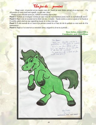 Un joc de… pomină
Dragi copii, vă prezint un joc despre cum să-l faceţi pe unul dintre părinţi să se enerveze… Cu
cât aceştia se enervează mai repede, cu atât mai „bine“.
Pentru a juca eficient acest joc, trebuie să urmaţi câţiva paşi:
Pasul 1: Trebuie să vă alegeţi victima pe care vreţi să experimentezi jocul, încât să explodeze de nervi!
Pasul 2: Dacă vreţi să scoateţi nervii dintr-un om, e simplu – faceţi contra a ceea ce spune el să faceţi şi
îl cicăliţi, până când nu mai suportă şi riscaţi să vă dea vreo una.
Pasul 3: O altă metodă de a-l enerva pe părinte constă în a-l face de râs la şedinţă cu vreo notă de 4 la
matematică…
Pasul 4: După ce l-ai enervat cu metodele astea, asigură-te că nu te şi prinde…
Rusu Ştefan, clasa a VIII-a
Coordonator, prof. Ciosu Elena

49

 